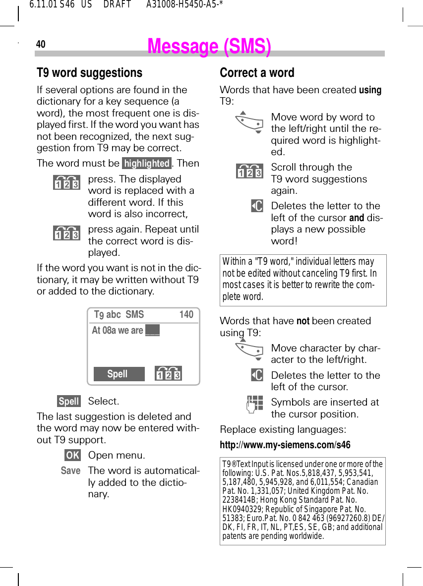 406.11.01 S46   US     DRAFT       A31008-H5450-A5-*Message (SMS)T9 word suggestionsIf several options are found in the dictionary for a key sequence (a word), the most frequent one is dis-played first. If the word you want has not been recognized, the next sug-gestion from T9 may be correct.The word must be . Then press. The displayed word is replaced with a different word. If this word is also incorrect, press again. Repeat until the correct word is dis-played.If the word you want is not in the dic-tionary, it may be written without T9 or added to the dictionary.Select.The last suggestion is deleted and the word may now be entered with-out T9 support.Open menu.Save The word is automatical-ly added to the dictio-nary. T9 abc  SMS 140At 08a we are Spell Correct a wordWords that have been created using T9: _Move word by word to the left/right until the re-quired word is highlight-ed. Scroll through the T9 word suggestions again. $  Deletes the letter to the left of the cursor and dis-plays a new possible word!Words that have not been created using T9: _Move character by char-acter to the left/right. $  Deletes the letter to the left of the cursor. (Symbols are inserted at the cursor position.Replace existing languages:http://www.my-siemens.com/s46Within a "T9 word," individual letters may not be edited without canceling T9 first. In most cases it is better to rewrite the com-plete word.T9&reg;Text Input is licensed under one or more of the following: U.S. Pat. Nos.5,818,437, 5,953,541, 5,187,480, 5,945,928, and 6,011,554; Canadian Pat. No. 1,331,057; United Kingdom Pat. No. 2238414B; Hong Kong Standard Pat. No. HK0940329; Republic of Singapore Pat. No. 51383; Euro.Pat. No. 0 842 463 (96927260.8) DE/DK, FI, FR, IT, NL, PT,ES, SE, GB; and additional patents are pending worldwide.