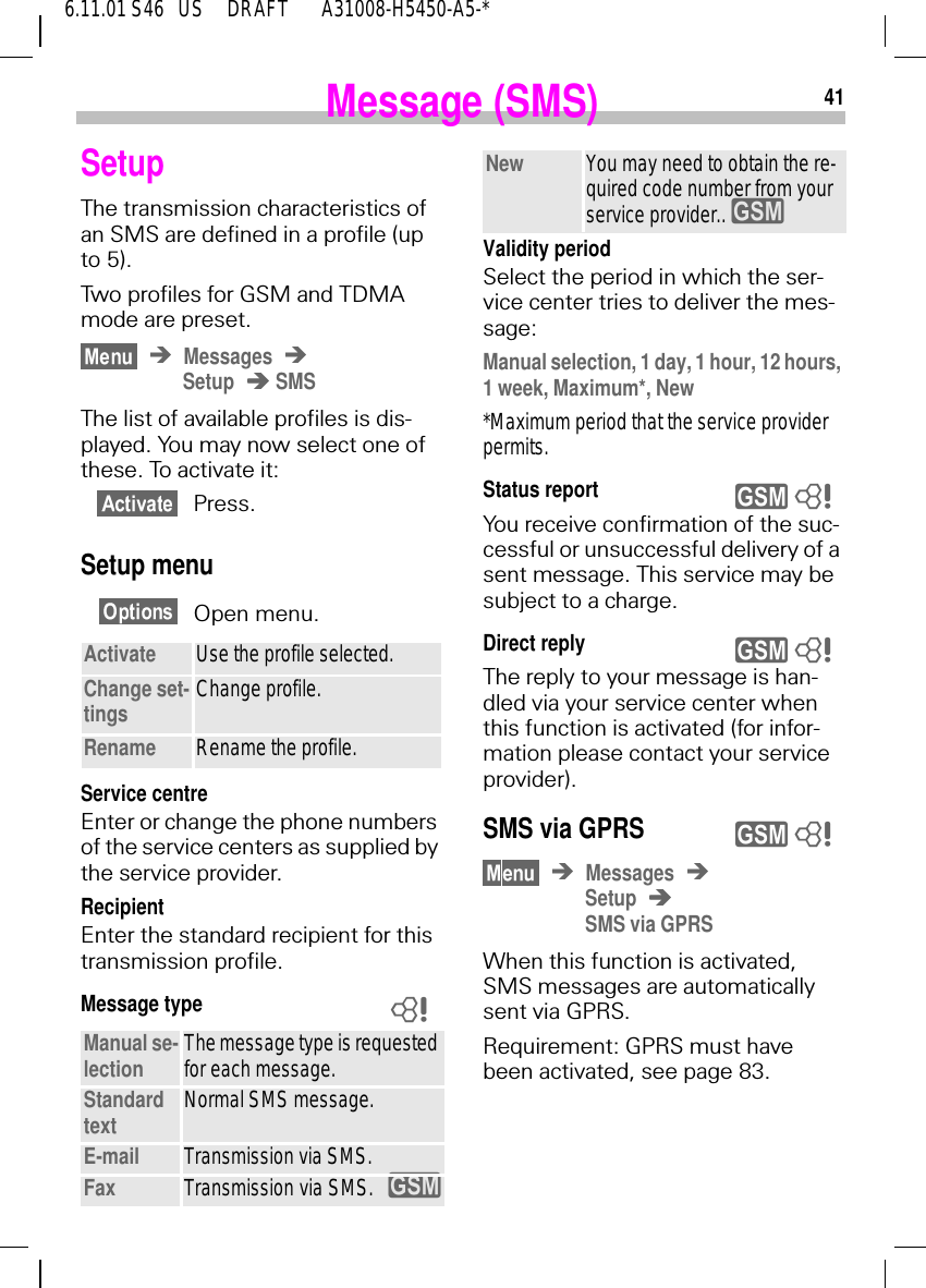 416.11.01 S46   US     DRAFT       A31008-H5450-A5-*Message (SMS)SetupThe transmission characteristics of an SMS are defined in a profile (up to 5). Two profiles for GSM and TDMA mode are preset.MessagesSetup  SMSThe list of available profiles is dis-played. You may now select one of these. To activate it:Press.Setup menuOpen menu.Service centreEnter or change the phone numbers of the service centers as supplied by the service provider.RecipientEnter the standard recipient for this transmission profile.Message typeActivate Use the profile selected.Change set-tings Change profile.Rename Rename the profile.Manual se-lection The message type is requested for each message.Standard text Normal SMS message.E-mail Transmission via SMS.Fax Transmission via SMS. y8Validity periodSelect the period in which the ser-vice center tries to deliver the mes-sage:Manual selection, 1 day, 1 hour, 12 hours, 1 week, Maximum*, New*Maximum period that the service provider permits.Status reportYou receive confirmation of the suc-cessful or unsuccessful delivery of a sent message. This service may be subject to a charge.Direct reply The reply to your message is han-dled via your service center when this function is activated (for infor-mation please contact your service provider).SMS via GPRSMessagesSetupSMS via GPRSWhen this function is activated, SMS messages are automatically sent via GPRS. Requirement: GPRS must have been activated, see page 83.New You may need to obtain the re-quired code number from your service provider..  yy 8y 8y 8