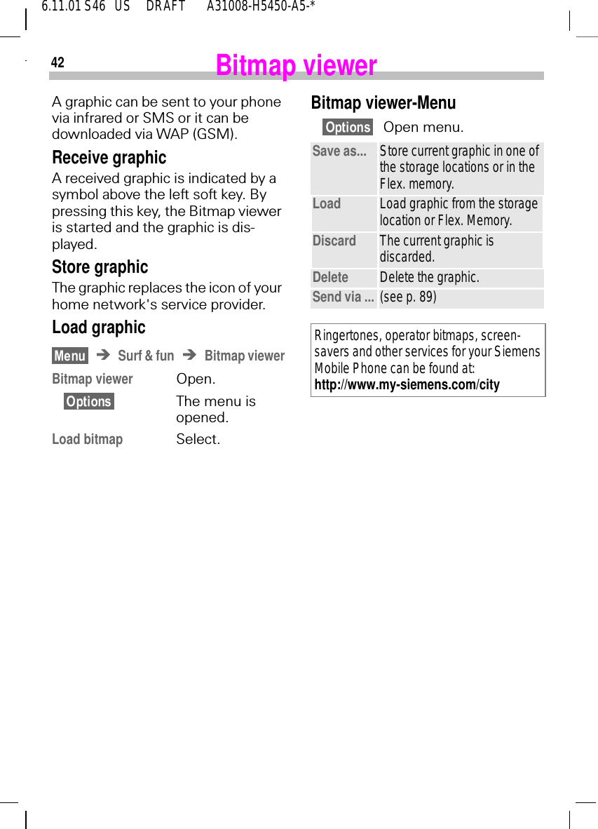 426.11.01 S46   US     DRAFT       A31008-H5450-A5-*Bitmap viewerA graphic can be sent to your phone via infrared or SMS or it can be downloaded via WAP (GSM). Receive graphicA received graphic is indicated by a symbol above the left soft key. By pressing this key, the Bitmap viewer is started and the graphic is dis-played.Store graphicThe graphic replaces the icon of your home network's service provider.Load graphicSurf &amp; fun Bitmap viewerBitmap viewer Open.The menu isopened.Load bitmap Select.Bitmap viewer-MenuOpen menu.Save as... Store current graphic in one of the storage locations or in the Flex. memory.Load Load graphic from the storage location or Flex. Memory. Discard The current graphic is discarded.Delete Delete the graphic.Send via ... (see p. 89)Ringertones, operator bitmaps, screen-savers and other services for your Siemens Mobile Phone can be found at: http://www.my-siemens.com/city