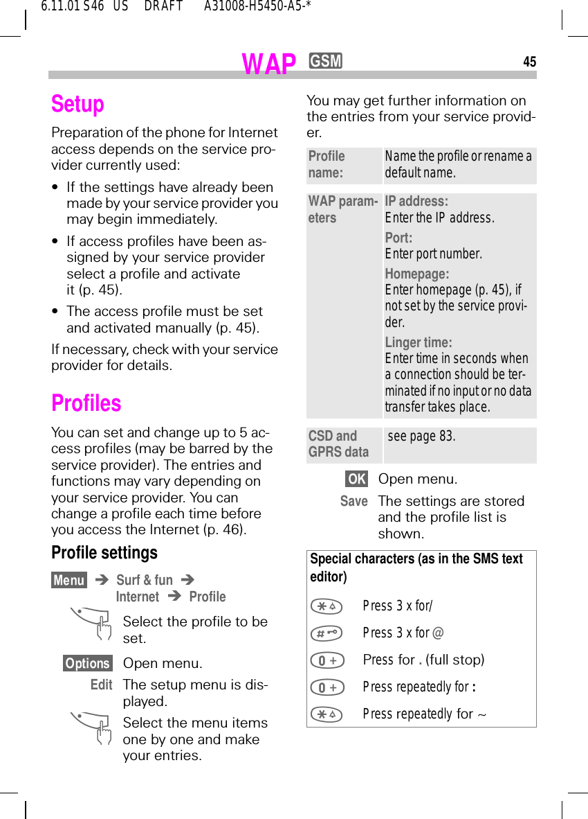 456.11.01 S46   US     DRAFT       A31008-H5450-A5-*WAP ySetup Preparation of the phone for Internet access depends on the service pro-vider currently used:&bull;If the settings have already been made by your service provider you may begin immediately.&bull;If access profiles have been as-signed by your service provider select a profile and activate it (p. 45).&bull;The access profile must be set and activated manually (p. 45).If necessary, check with your service provider for details.Profiles You can set and change up to 5 ac-cess profiles (may be barred by the service provider). The entries and functions may vary depending on your service provider. You can change a profile each time before you access the Internet (p. 46).Profile settingsSurf &amp; funInternet Profile ^Select the profile to be set.Open menu.Edit The setup menu is dis-played. ^Select the menu items one by one and make your entries.You may get further information on the entries from your service provid-er.  Open menu.Save The settings are stored and the profile list is shown.Profile name: Name the profile or rename a default name.WAP param-eters IP address:Enter the IP address.Port:Enter port number.Homepage:Enter homepage (p. 45), if not set by the service provi-der.Linger time:Enter time in seconds when a connection should be ter-minated if no input or no data transfer takes place.CSD and GPRS data  see page 83.Special characters (as in the SMS text editor) Press 3 x for/ Press 3 x for @ Press for . (full stop) Press repeatedly for :  Press repeatedly for ~ 
