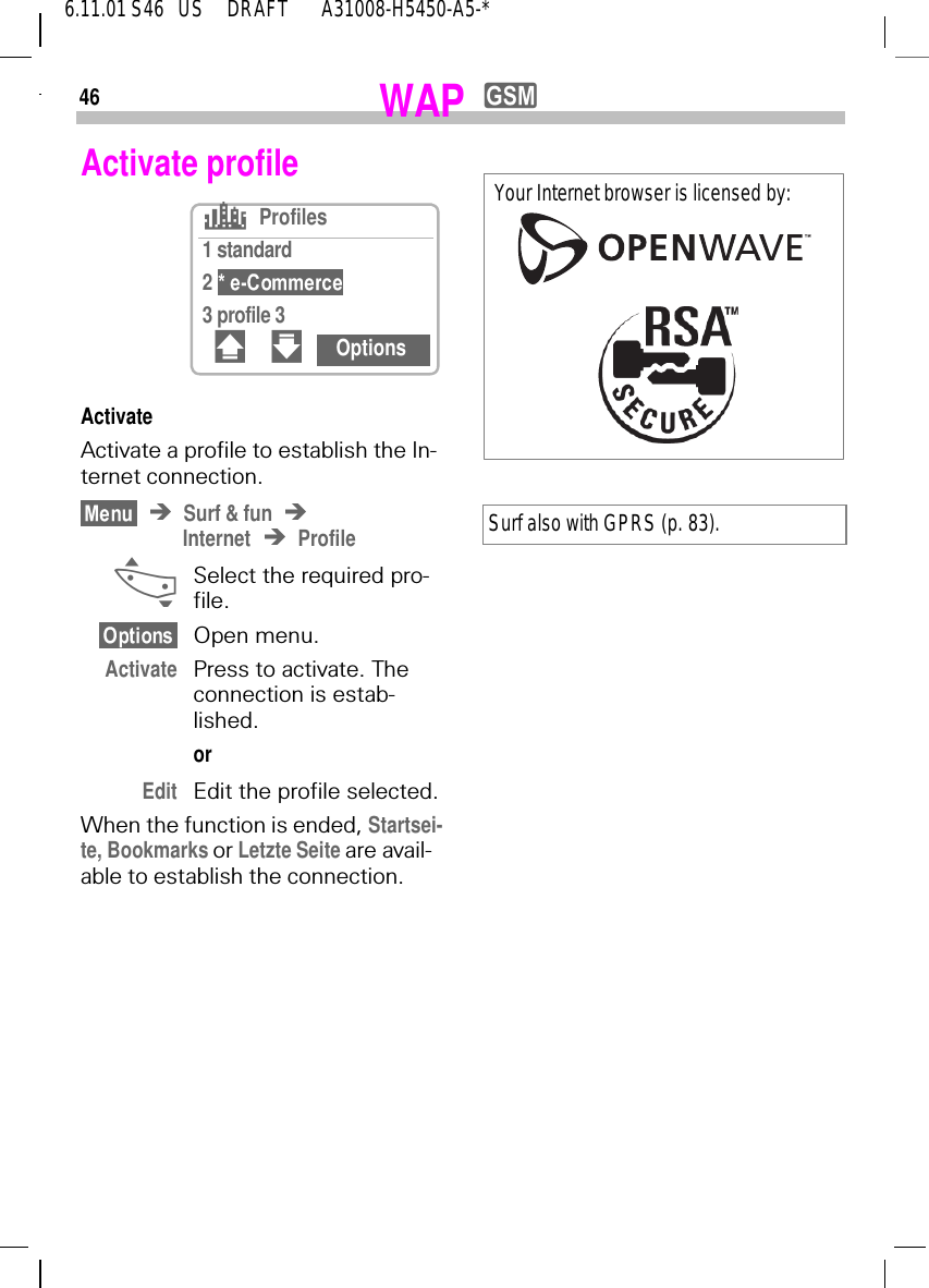 466.11.01 S46   US     DRAFT       A31008-H5450-A5-*WAP yActivate profileActivateActivate a profile to establish the In-ternet connection.Surf &amp; funInternet Profile _  Select the required pro-file.Open menu.Activate Press to activate. The connection is estab-lished.orEdit Edit the profile selected.When the function is ended, Startsei-te, Bookmarks or Letzte Seite are avail-able to establish the connection.sProfiles1 standard2 3 profile 3# " OptionsSurf also with GPRS (p. 83).Your Internet browser is licensed by: 