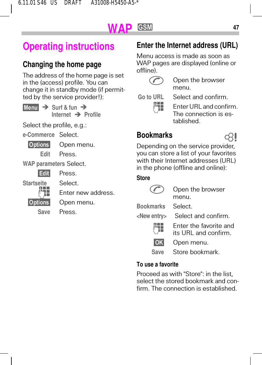 476.11.01 S46   US     DRAFT       A31008-H5450-A5-*WAP yOperating instructionsChanging the home pageThe address of the home page is set in the (access) profile. You can change it in standby mode (if permit-ted by the service provider!):Surf &amp; funInternet ProfileSelect the profile, e.g.:e-Commerce Select.Open menu.Edit Press.WAP parameters Select.Press.Startseite Select. )Enter new address. Open menu.Save Press.Enter the Internet address (URL)Menu access is made as soon as WAP pages are displayed (online or offline). Open the browser menu.Go to URL Select and confirm. (Enter URL and confirm. The connection is es-tablished.BookmarksDepending on the service provider, you can store a list of your favorites with their Internet addresses (URL) in the phone (offline and online):Store Open the browser menu.Bookmarks Select.<New entry>  Select and confirm. (Enter the favorite and its URL and confirm.Open menu.Save Store bookmark.To use a favoriteProceed as with "Store": in the list, select the stored bookmark and con-firm. The connection is established.8