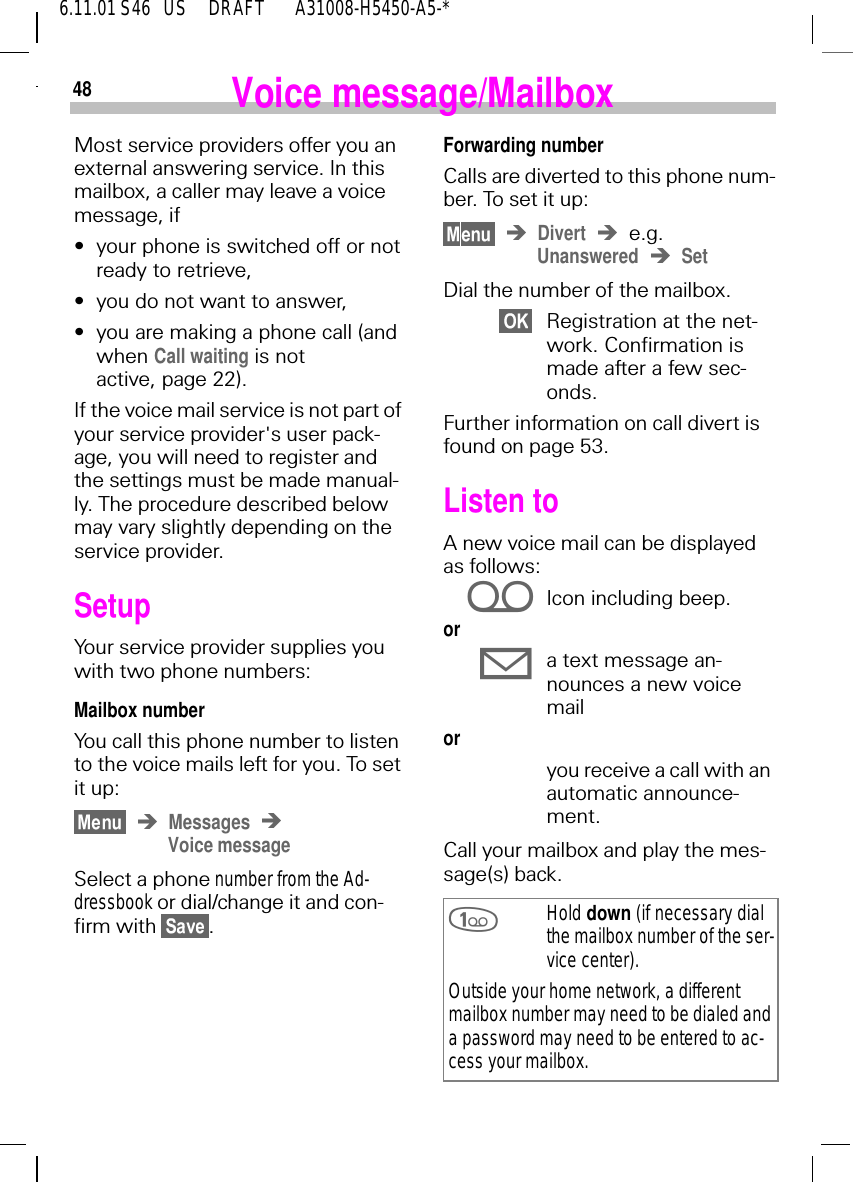 486.11.01 S46   US     DRAFT       A31008-H5450-A5-*Voice message/MailboxMost service providers offer you an external answering service. In this mailbox, a caller may leave a voice message, if&bull;your phone is switched off or not ready to retrieve,&bull;you do not want to answer,&bull;you are making a phone call (and when Call waiting is not active, page 22).If the voice mail service is not part of your service provider's user pack-age, you will need to register and the settings must be made manual-ly. The procedure described below may vary slightly depending on the service provider.SetupYour service provider supplies you with two phone numbers:Mailbox numberYou call this phone number to listen to the voice mails left for you. To set it up:MessagesVoice messageSelect a phone number from the Ad-dressbook or dial/change it and con-firm with  .Forwarding numberCalls are diverted to this phone num-ber. To set it up:Divert e.g. Unanswered SetDial the number of the mailbox.Registration at the net-work. Confirmation is made after a few sec-onds.Further information on call divert is found on page 53.Listen toA new voice mail can be displayed as follows: iIcon including beep.or 9a text message an-nounces a new voice mail or you receive a call with an automatic announce-ment.Call your mailbox and play the mes-sage(s) back. Hold down (if necessary dial the mailbox number of the ser-vice center).Outside your home network, a different mailbox number may need to be dialed and a password may need to be entered to ac-cess your mailbox.