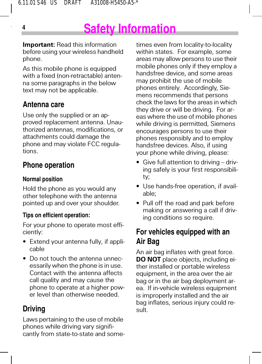46.11.01 S46   US     DRAFT       A31008-H5450-A5-*Safety InformationImportant: Read this information before using your wireless handheld phone.As this mobile phone is equipped with a fixed (non-retractable) anten-na some paragraphs in the below text may not be applicable. Antenna careUse only the supplied or an ap-proved replacement antenna. Unau-thorized antennas, modifications, or attachments could damage the phone and may violate FCC regula-tions.Phone operationNormal positionHold the phone as you would any other telephone with the antenna pointed up and over your shoulder.Tips on efficient operation:For your phone to operate most effi-ciently:&bull; Extend your antenna fully, if appli-cable&bull; Do not touch the antenna unnec-essarily when the phone is in use.  Contact with the antenna affects call quality and may cause the phone to operate at a higher pow-er level than otherwise needed.DrivingLaws pertaining to the use of mobile phones while driving vary signifi-cantly from state-to-state and some-times even from locality-to-locality within states.  For example, some areas may allow persons to use their mobile phones only if they employ a handsfree device, and some areas may prohibit the use of mobile phones entirely.  Accordingly, Sie-mens recommends that persons check the laws for the areas in which they drive or will be driving.  For ar-eas where the use of mobile phones while driving is permitted, Siemens encourages persons to use their phones responsibly and to employ handsfree devices. Also, if using your phone while driving, please:&bull; Give full attention to driving &ndash; driv-ing safely is your first responsibili-ty;&bull; Use hands-free operation, if avail-able;&bull; Pull off the road and park before making or answering a call if driv-ing conditions so require.For vehicles equipped with an Air BagAn air bag inflates with great force.  DO NOT place objects, including ei-ther installed or portable wireless equipment, in the area over the air bag or in the air bag deployment ar-ea.  If in-vehicle wireless equipment is improperly installed and the air bag inflates, serious injury could re-sult.