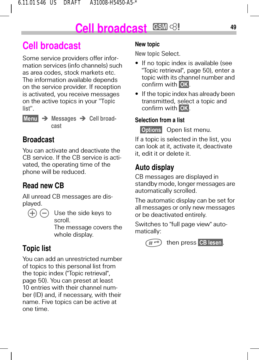 496.11.01 S46   US     DRAFT       A31008-H5450-A5-*Cell broadcasty 8Cell broadcastSome service providers offer infor-mation services (info channels) such as area codes, stock markets etc. The information available depends on the service provider. If reception is activated, you receive messages on the active topics in your "Topic list". Messages Cell broad-castBroadcastYou can activate and deactivate the CB service. If the CB service is acti-vated, the operating time of the phone will be reduced.Read new CBAll unread CB messages are dis-played.   Use the side keys to scroll. The message covers the whole display.Topic list You can add an unrestricted number of topics to this personal list from the topic index ("Topic retrieval", page 50). You can preset at least 10 entries with their channel num-ber (ID) and, if necessary, with their name. Five topics can be active at one time.New topicNew topic Select.&bull;If no topic index is available (see "Topic retrieval", page 50), enter a topic with its channel number and confirm with  .&bull;If the topic index has already been transmitted, select a topic and confirm with  .Selection from a list Open list menu.If a topic is selected in the list, you can look at it, activate it, deactivate it, edit it or delete it.Auto displayCB messages are displayed in standby mode, longer messages are automatically scrolled.The automatic display can be set for all messages or only new messages or be deactivated entirely.Switches to "full page view" auto-matically: then press  .