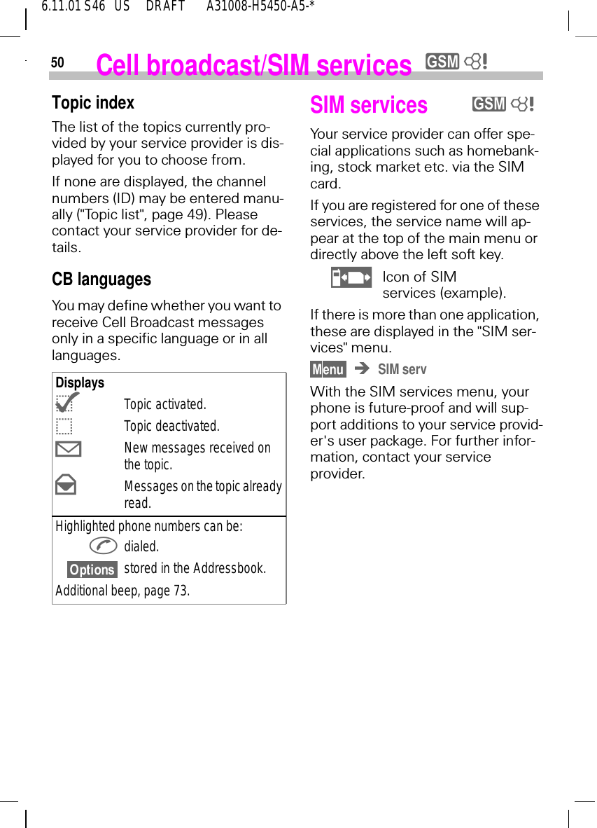 506.11.01 S46   US     DRAFT       A31008-H5450-A5-*Cell broadcast/SIM services  y 8Topic indexThe list of the topics currently pro-vided by your service provider is dis-played for you to choose from.If none are displayed, the channel numbers (ID) may be entered manu-ally ("Topic list", page 49). Please contact your service provider for de-tails.CB languagesYou may define whether you want to receive Cell Broadcast messages only in a specific language or in all languages.Displays {Topic activated. |Topic deactivated. 9New messages received on the topic. :Messages on the topic already read.Highlighted phone numbers can be: dialed.stored in the Addressbook.Additional beep, page 73.SIM servicesYour service provider can offer spe-cial applications such as homebank-ing, stock market etc. via the SIM card. If you are registered for one of these services, the service name will ap-pear at the top of the main menu or directly above the left soft key. hIcon of SIMservices (example).If there is more than one application, these are displayed in the "SIM ser-vices" menu.SIM servWith the SIM services menu, your phone is future-proof and will sup-port additions to your service provid-er's user package. For further infor-mation, contact your service provider.y 8