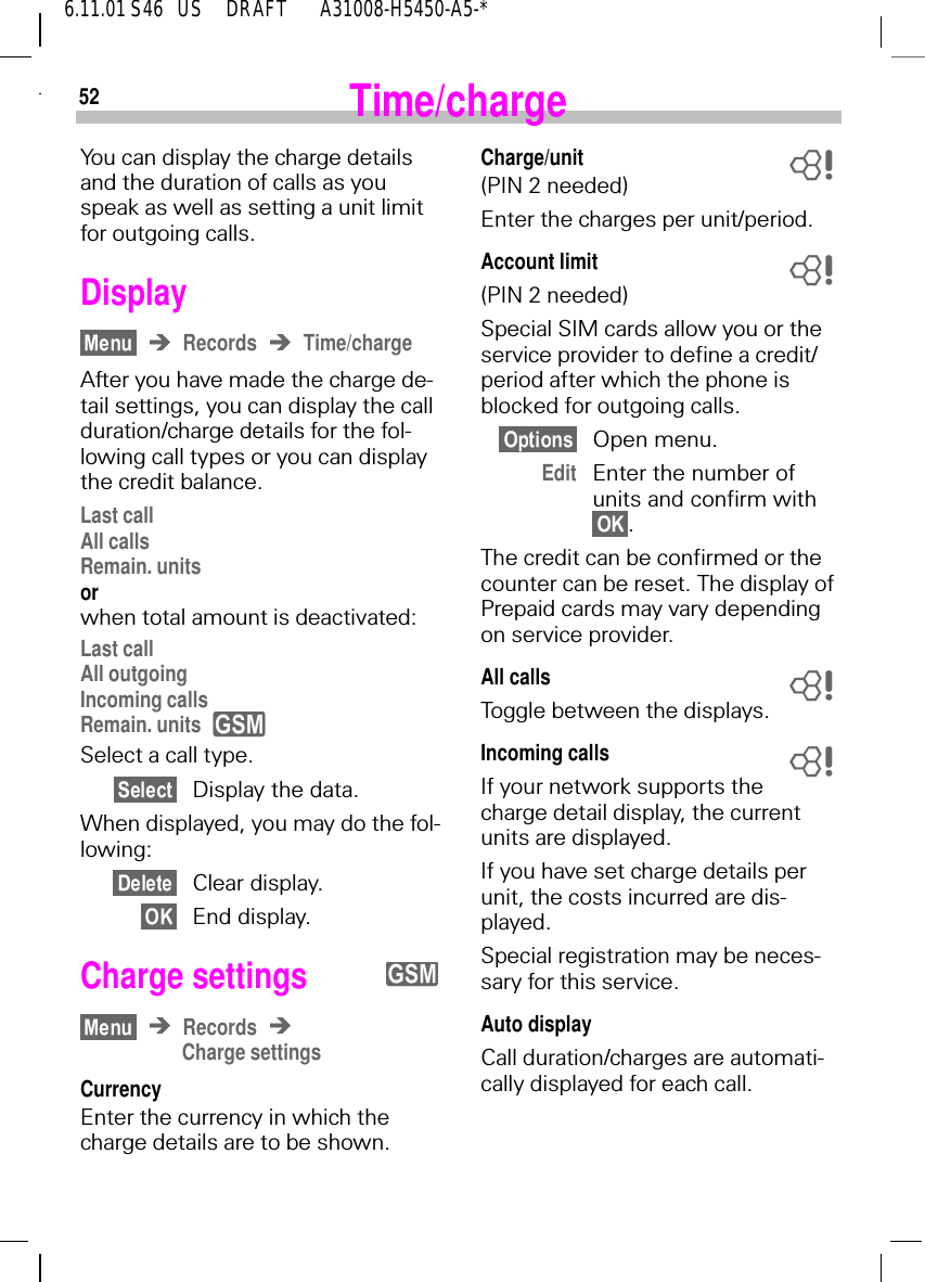 526.11.01 S46   US     DRAFT       A31008-H5450-A5-*Time/chargeYou can display the charge details and the duration of calls as you speak as well as setting a unit limit for outgoing calls.DisplayRecords Time/chargeAfter you have made the charge de-tail settings, you can display the call duration/charge details for the fol-lowing call types or you can display the credit balance.Last callAll callsRemain. unitsor when total amount is deactivated:Last callAll outgoingIncoming callsRemain. units Select a call type.Display the data.When displayed, you may do the fol-lowing:Clear display.End display.Charge settings RecordsCharge settingsCurrencyEnter the currency in which the charge details are to be shown.yyCharge/unit(PIN 2 needed)Enter the charges per unit/period.Account limit(PIN 2 needed)Special SIM cards allow you or the service provider to define a credit/period after which the phone is blocked for outgoing calls.Open menu.Edit Enter the number of units and confirm with .The credit can be confirmed or the counter can be reset. The display of Prepaid cards may vary depending on service provider.All callsToggle between the displays.Incoming callsIf your network supports the charge detail display, the current units are displayed.If you have set charge details per unit, the costs incurred are dis-played.Special registration may be neces-sary for this service.Auto displayCall duration/charges are automati-cally displayed for each call.8888