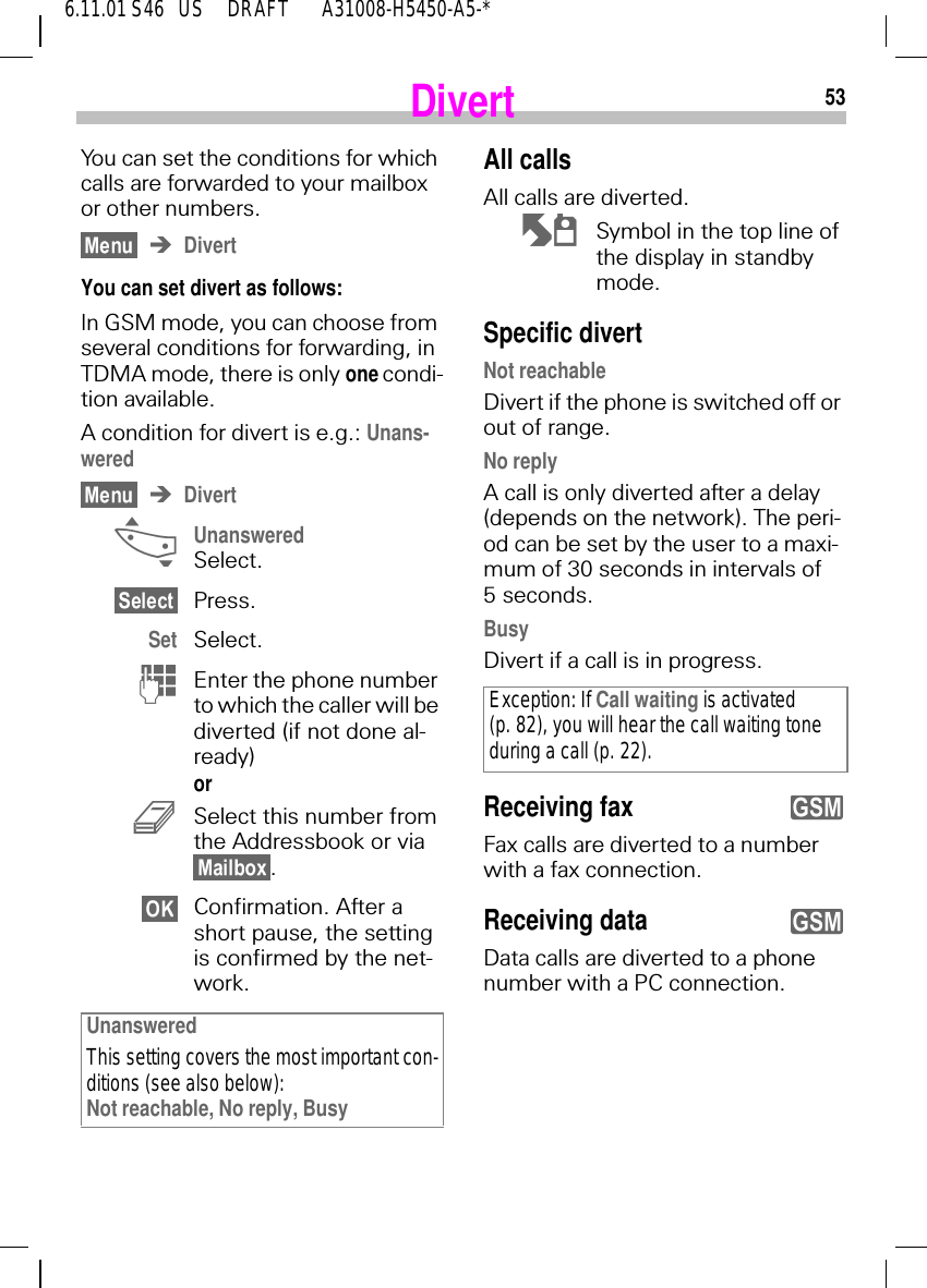536.11.01 S46   US     DRAFT       A31008-H5450-A5-*DivertYou can set the conditions for which calls are forwarded to your mailbox or other numbers.DivertYou can set divert as follows:In GSM mode, you can choose from several conditions for forwarding, in TDMA mode, there is only one condi-tion available.A condition for divert is e.g.: Unans-weredDivert _Unanswered Select.Press.Set Select. (Enter the phone number to which the caller will be diverted (if not done al-ready)or  3Select this number from the Addressbook or via .Confirmation. After a short pause, the setting is confirmed by the net-work.UnansweredThis setting covers the most important con-ditions (see also below):Not reachable, No reply, BusyAll callsAll calls are diverted. N  Symbol in the top line of the display in standby mode.Specific divertNot reachableDivert if the phone is switched off or out of range.No replyA call is only diverted after a delay (depends on the network). The peri-od can be set by the user to a maxi-mum of 30 seconds in intervals of 5 seconds.BusyDivert if a call is in progress. Receiving faxFax calls are diverted to a number with a fax connection.Receiving dataData calls are diverted to a phone number with a PC connection. Exception: If Call waiting is activated (p. 82), you will hear the call waiting tone during a call (p. 22).yy