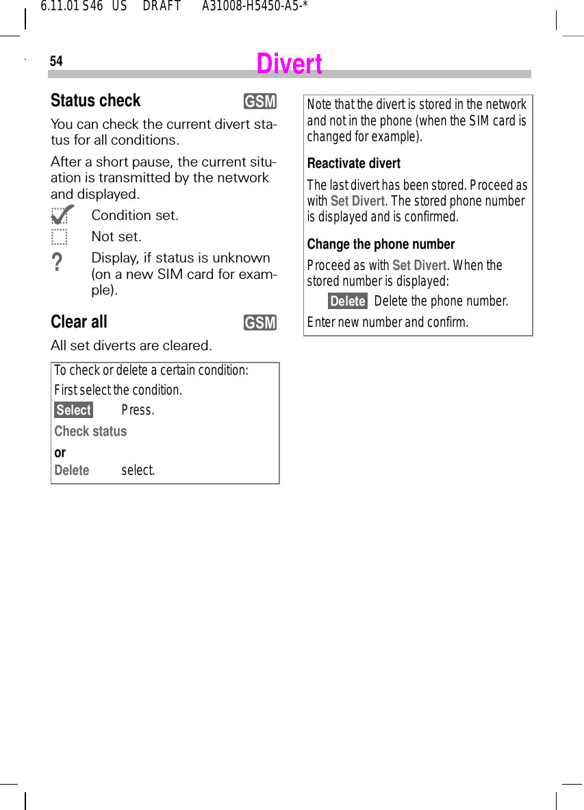 546.11.01 S46   US     DRAFT       A31008-H5450-A5-*DivertStatus checkYou can check the current divert sta-tus for all conditions.After a short pause, the current situ-ation is transmitted by the network and displayed. {Condition set. |Not set.?Display, if status is unknown (on a new SIM card for exam-ple).Clear allAll set diverts are cleared.To check or delete a certain condition:First select the condition.Press.Check status orDelete select.yyNote that the divert is stored in the network and not in the phone (when the SIM card is changed for example).Reactivate divertThe last divert has been stored. Proceed as with Set Divert. The stored phone number is displayed and is confirmed.Change the phone numberProceed as with Set Divert. When the stored number is displayed:Delete the phone number.Enter new number and confirm.