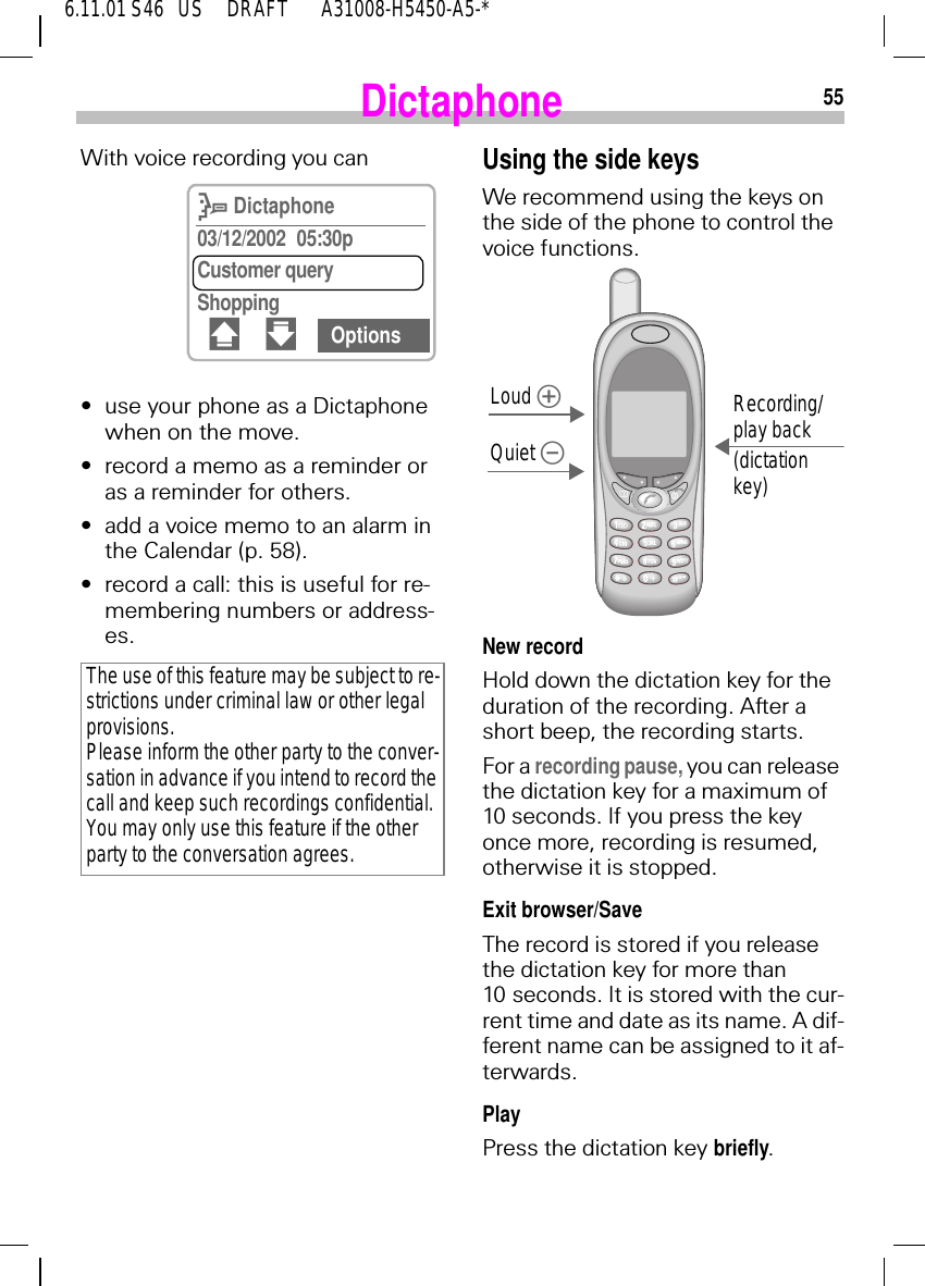 556.11.01 S46   US     DRAFT       A31008-H5450-A5-*DictaphoneWith voice recording you can&bull;use your phone as a Dictaphone when on the move.&bull;record a memo as a reminder or as a reminder for others.&bull;add a voice memo to an alarm in the Calendar (p. 58).&bull;record a call: this is useful for re-membering numbers or address-es.The use of this feature may be subject to re-strictions under criminal law or other legal provisions. Please inform the other party to the conver-sation in advance if you intend to record the call and keep such recordings confidential. You may only use this feature if the other party to the conversation agrees.E Dictaphone03/12/2002 05:30pCustomer queryShopping# " OptionsUsing the side keysWe recommend using the keys on the side of the phone to control the voice functions.New recordHold down the dictation key for the duration of the recording. After a short beep, the recording starts.For a recording pause, you can release the dictation key for a maximum of 10 seconds. If you press the key once more, recording is resumed, otherwise it is stopped.Exit browser/SaveThe record is stored if you release the dictation key for more than 10 seconds. It is stored with the cur-rent time and date as its name. A dif-ferent name can be assigned to it af-terwards.PlayPress the dictation key briefly.Loud Quiet Recording/play back(dictation key)