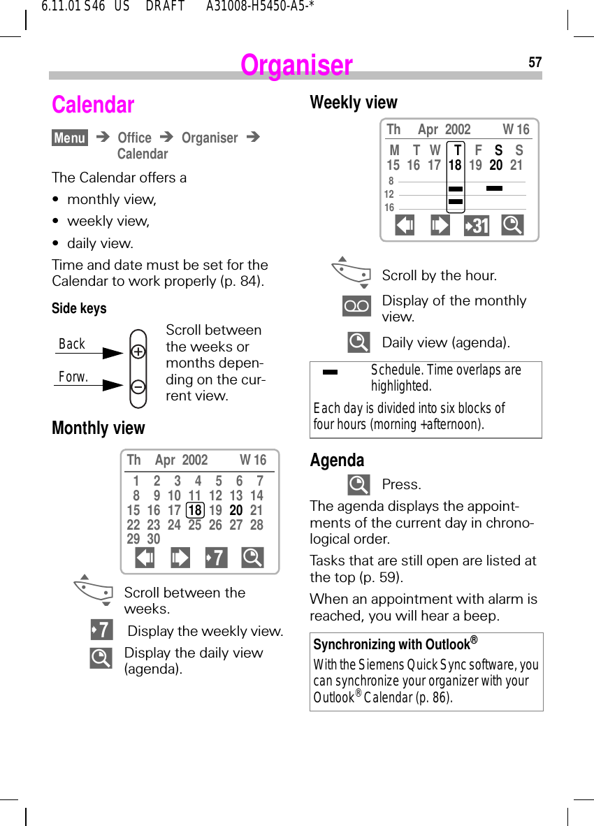 576.11.01 S46   US     DRAFT       A31008-H5450-A5-*OrganiserCalendarOffice OrganiserCalendarThe Calendar offers a&bull;monthly view,&bull;weekly view,&bull;daily view.Time and date must be set for the Calendar to work properly (p. 84).Side keysScroll between the weeks or months depen-ding on the cur-rent view.Monthly view  _Scroll between the weeks.  Display the weekly view. %Display the daily view (agenda).BackForw.Th Apr 2002       W 1612345678 9 10 11 12 13 1415 16 17 18 19  20 2122 23 24 25 26 27 2829 30  !  %Weekly view _Scroll by the hour. Display of the monthly view. %Daily view (agenda).Agenda %Press.The agenda displays the appoint-ments of the current day in chrono-logical order.Tasks that are still open are listed at the top (p. 59).When an appointment with alarm is reached, you will hear a beep.Schedule. Time overlaps are highlighted.Each day is divided into six blocks of four hours (morning +afternoon).Synchronizing with Outlook&reg;With the Siemens Quick Sync software, you can synchronize your organizer with your Outlook&reg; Calendar (p. 86).Th Apr 2002       W 16MTWTFSS15 16 17 18 19 20 21  ! ?%81216