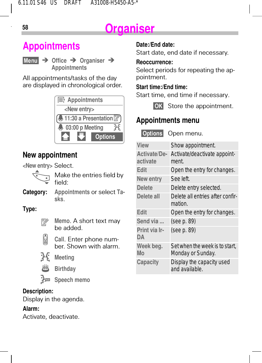 586.11.01 S46   US     DRAFT       A31008-H5450-A5-*OrganiserAppointmentsOffice OrganiserAppointmentsAll appointments/tasks of the day are displayed in chronological order. New appointment <New entry> Select. _Make the entries field by field:Category: Appointments or select Ta-sks.Type: gMemo. A short text may be added. =Call. Enter phone num-ber. Shown with alarm. IMeeting HBirthday ESpeech memoDescription: Display in the agenda.Alarm: Activate, deactivate.~  Appointments<New entry>411:30 a Presentationg4 03:00 p Meeting I# " OptionsDate:/End date: Start date, end date if necessary.Reoccurrence: Select periods for repeating the ap-pointment.Start time:/End time: Start time, end time if necessary.Store the appointment.Appointments menuOpen menu. View Show appointment.Activate/De-activate Activate/deactivate appoint-ment.Edit Open the entry for changes.New entry See left.Delete Delete entry selected.Delete all Delete all entries after confir-mation.Edit Open the entry for changes.Send via ... (see p. 89)Print via Ir-DA (see p. 89)Week beg. Mo Set when the week is to start, Monday or Sunday.Capacity Display the capacity used and available.