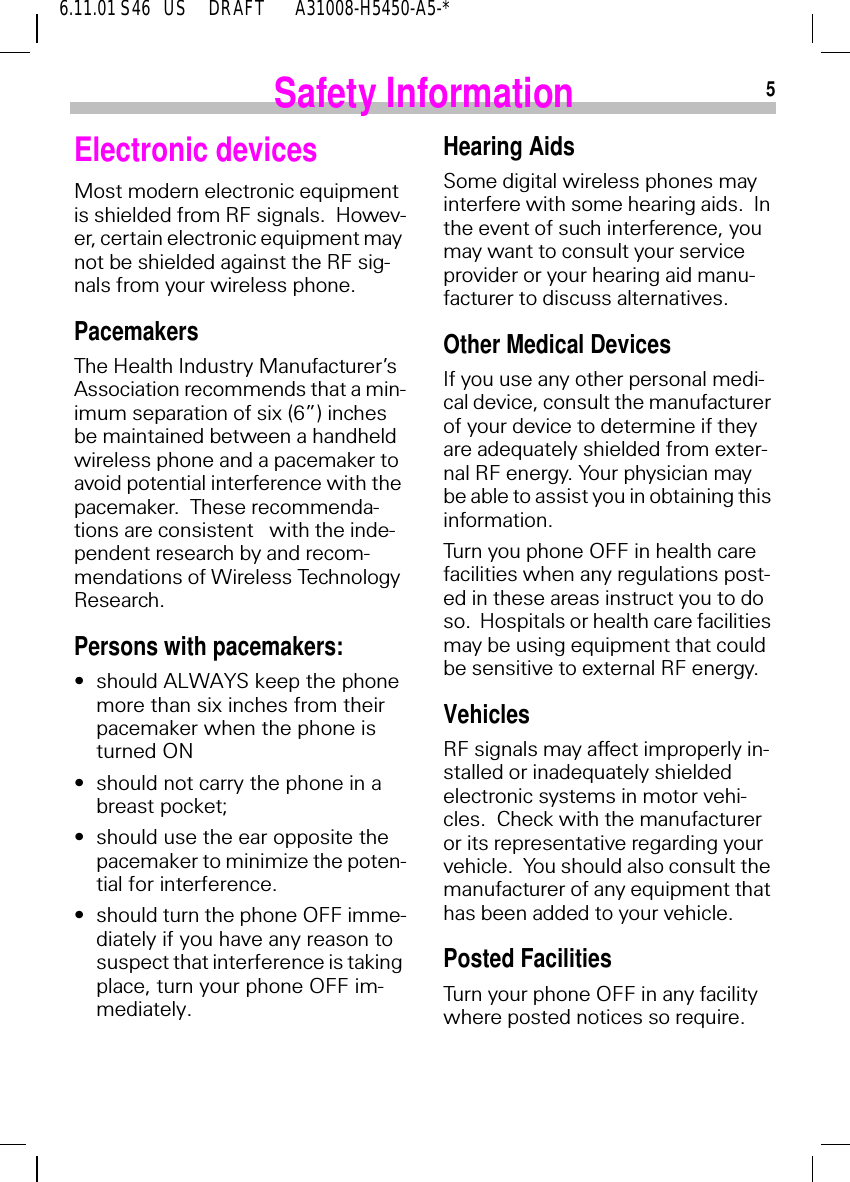 56.11.01 S46   US     DRAFT       A31008-H5450-A5-*Safety InformationElectronic devicesMost modern electronic equipment is shielded from RF signals.  Howev-er, certain electronic equipment may not be shielded against the RF sig-nals from your wireless phone.PacemakersThe Health Industry Manufacturer&rsquo;s Association recommends that a min-imum separation of six (6&rdquo;) inches be maintained between a handheld wireless phone and a pacemaker to avoid potential interference with the pacemaker.  These recommenda-tions are consistent   with the inde-pendent research by and recom-mendations of Wireless Technology Research.Persons with pacemakers:&bull;should ALWAYS keep the phone more than six inches from their pacemaker when the phone is turned ON&bull;should not carry the phone in a breast pocket;&bull;should use the ear opposite the pacemaker to minimize the poten-tial for interference.&bull;should turn the phone OFF imme-diately if you have any reason to suspect that interference is taking place, turn your phone OFF im-mediately.Hearing AidsSome digital wireless phones may interfere with some hearing aids.  In the event of such interference, you may want to consult your service provider or your hearing aid manu-facturer to discuss alternatives.Other Medical DevicesIf you use any other personal medi-cal device, consult the manufacturer of your device to determine if they are adequately shielded from exter-nal RF energy. Your physician may be able to assist you in obtaining this information.Turn you phone OFF in health care facilities when any regulations post-ed in these areas instruct you to do so.  Hospitals or health care facilities may be using equipment that could be sensitive to external RF energy.VehiclesRF signals may affect improperly in-stalled or inadequately shielded electronic systems in motor vehi-cles.  Check with the manufacturer or its representative regarding your vehicle.  You should also consult the manufacturer of any equipment that has been added to your vehicle.Posted FacilitiesTurn your phone OFF in any facility where posted notices so require.