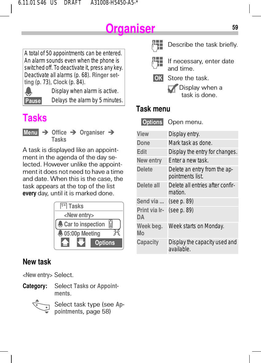596.11.01 S46   US     DRAFT       A31008-H5450-A5-*OrganiserTasksOffice OrganiserTasksA task is displayed like an appoint-ment in the agenda of the day se-lected. However unlike the appoint-ment it does not need to have a time and date. When this is the case, the task appears at the top of the list every day, until it is marked done.New task <New entry> Select.Category: Select Tasks or Appoint-ments. _Select task type (see Ap-pointments, page 58) A total of 50 appointments can be entered. An alarm sounds even when the phone is switched off. To deactivate it, press any key. Deactivate all alarms (p. 68). Ringer set-ting (p. 73), Clock (p. 84). 4Display when alarm is active.Delays the alarm by 5 minutes. }Tasks<New entry>4Car to inspection=405:00p Meeting I# " Options )Describe the task briefly. )If necessary, enter date and time.Store the task. {Display when a {task is done.Task menuOpen menu. View Display entry.Done Mark task as done.Edit Display the entry for changes.New entry Enter a new task.Delete Delete an entry from the ap-pointments list.Delete all Delete all entries after confir-mation.Send via ... (see p. 89)Print via Ir-DA (see p. 89)Week beg. Mo Week starts on Monday.Capacity Display the capacity used and available. 