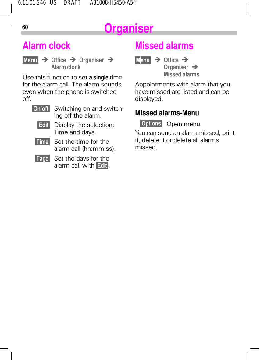 606.11.01 S46   US     DRAFT       A31008-H5450-A5-*OrganiserAlarm clock Office OrganiserAlarm clockUse this function to set a single time for the alarm call. The alarm sounds even when the phone is switched off.Switching on and switch-ing off the alarm.Display the selection: Time and days.Set the time for the alarm call (hh:mm:ss).Set the days for the alarm call with  .Missed alarms OfficeOrganiserMissed alarmsAppointments with alarm that you have missed are listed and can be displayed.Missed alarms-MenuOpen menu.You can send an alarm missed, print it, delete it or delete all alarms missed.