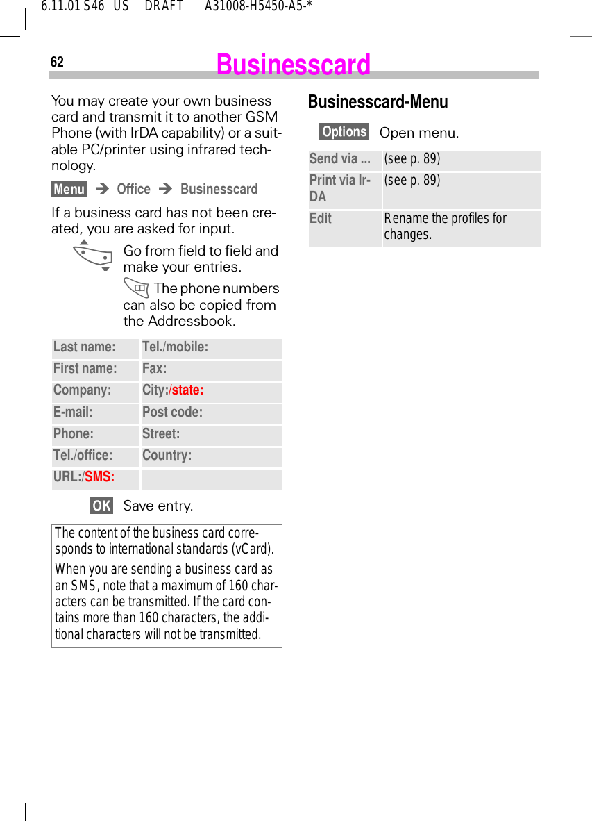 626.11.01 S46   US     DRAFT       A31008-H5450-A5-*BusinesscardYou may create your own business card and transmit it to another GSM Phone (with IrDA capability) or a suit-able PC/printer using infrared tech-nology.Office BusinesscardIf a business card has not been cre-ated, you are asked for input. _Go from field to field and make your entries. The phone numbers can also be copied from the Addressbook.Save entry.Last name: Tel./mobile:First name: Fax:Company: City:/state:E-mail: Post code:Phone: Street:Tel./office: Country:URL:/SMS:The content of the business card corre-sponds to international standards (vCard).When you are sending a business card as an SMS, note that a maximum of 160 char-acters can be transmitted. If the card con-tains more than 160 characters, the addi-tional characters will not be transmitted.Businesscard-MenuOpen menu.Send via ... (see p. 89)Print via Ir-DA (see p. 89)Edit Rename the profiles for changes.