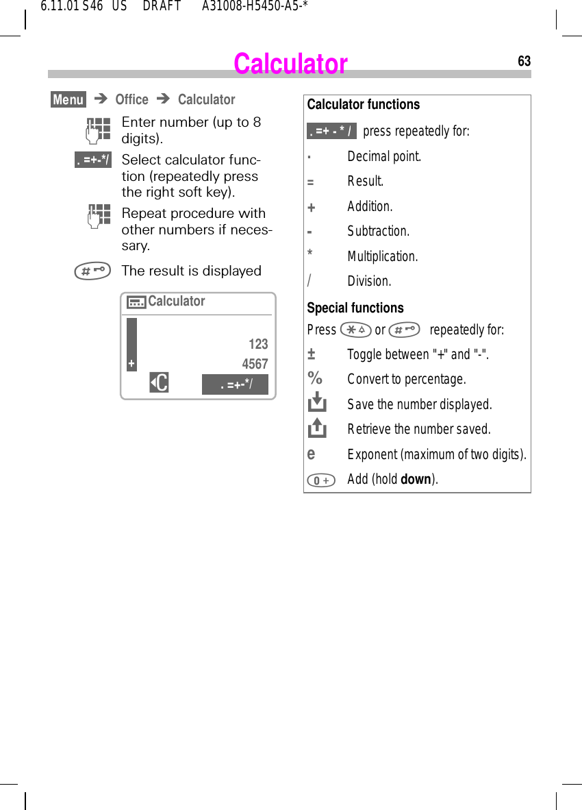 636.11.01 S46   US     DRAFT       A31008-H5450-A5-*CalculatorOffice Calculator )Enter number (up to 8 digits).  Select calculator func-tion (repeatedly press the right soft key). (Repeat procedure with other numbers if neces-sary. The result is displayed  1234567$ . =+-*/nCalculator+Calculator functions  press repeatedly for:.Decimal point.=Result.+Addition.-Subtraction.*Multiplication./Division.Special functionsPress   or  repeatedly for:&plusmn;  Toggle between "+" and "-".%Convert to percentage. KSave the number displayed. JRetrieve the number saved.eExponent (maximum of two digits). Add (hold down).