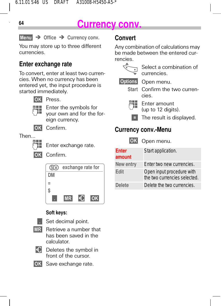 646.11.01 S46   US     DRAFT       A31008-H5450-A5-*Currency conv.Office Currency conv.You may store up to three different currencies.Enter exchange rateTo convert, enter at least two curren-cies. When no currency has been entered yet, the input procedure is started immediately.Press. )Enter the symbols for your own and for the for-eign currency.Confirm.Then... )Enter exchange rate.Confirm.Soft keys:Set decimal point.Retrieve a number that has been saved in the calculator. $Deletes the symbol in front of the cursor.Save exchange rate. exchange rate for DM=$$ConvertAny combination of calculations may be made between the entered cur-rencies. _Select a combination of currencies.Open menu.Start Confirm the two curren-cies. (Enter amount (up to 12 digits).The result is displayed.Currency conv.-MenuOpen menu. Enter amount Start application.New entry Enter two new currencies.Edit Open input procedure with the two currencies selected.Delete Delete the two currencies.