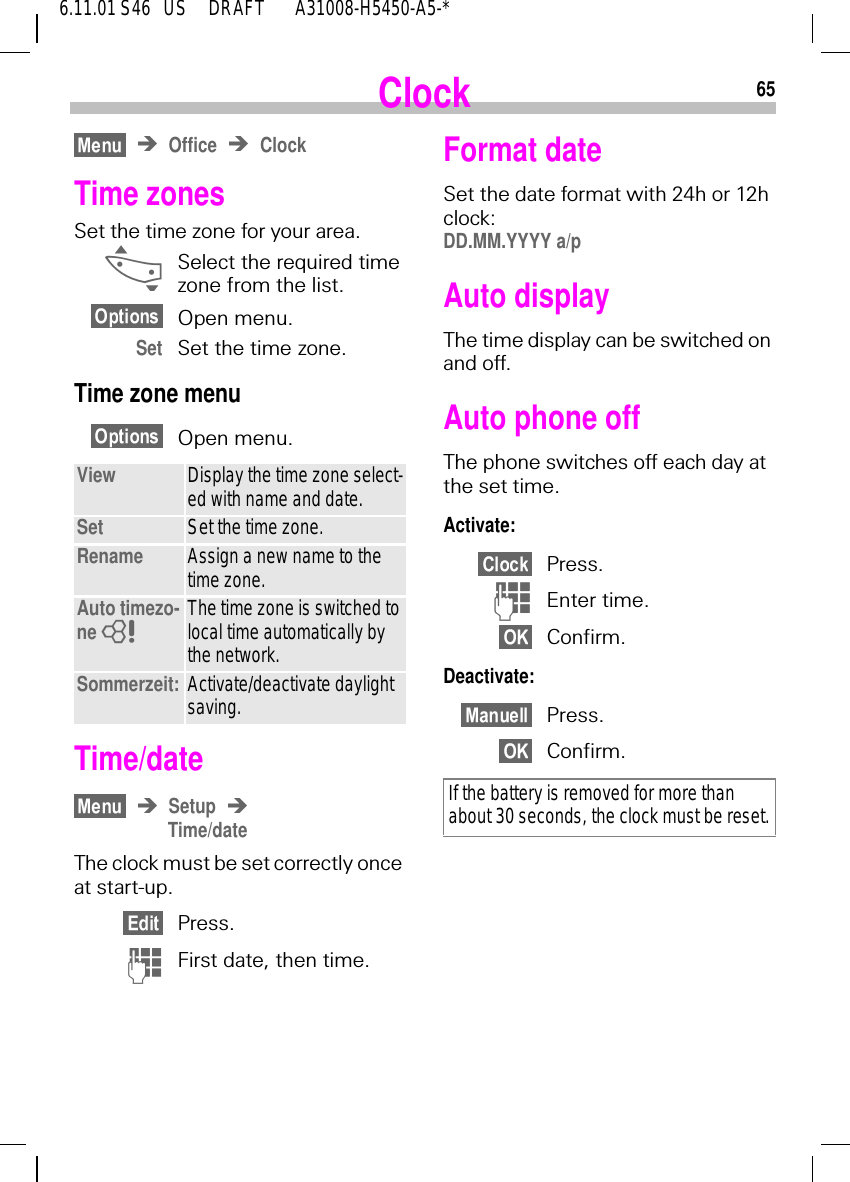 656.11.01 S46   US     DRAFT       A31008-H5450-A5-*ClockOffice ClockTime zonesSet the time zone for your area. _Select the required time zone from the list.Open menu.Set Set the time zone.Time zone menuOpen menu. Time/dateSetupTime/dateThe clock must be set correctly once at start-up.Press. (First date, then time.View Display the time zone select-ed with name and date.Set Set the time zone.Rename Assign a new name to the time zone.Auto timezo-ne  8The time zone is switched to local time automatically by the network.Sommerzeit: Activate/deactivate daylight saving.Format dateSet the date format with 24h or 12h clock: DD.MM.YYYY a/pAuto displayThe time display can be switched on and off.Auto phone offThe phone switches off each day at the set time.Activate:Press. )Enter time.Confirm.Deactivate:Press.Confirm.If the battery is removed for more than about 30 seconds, the clock must be reset.