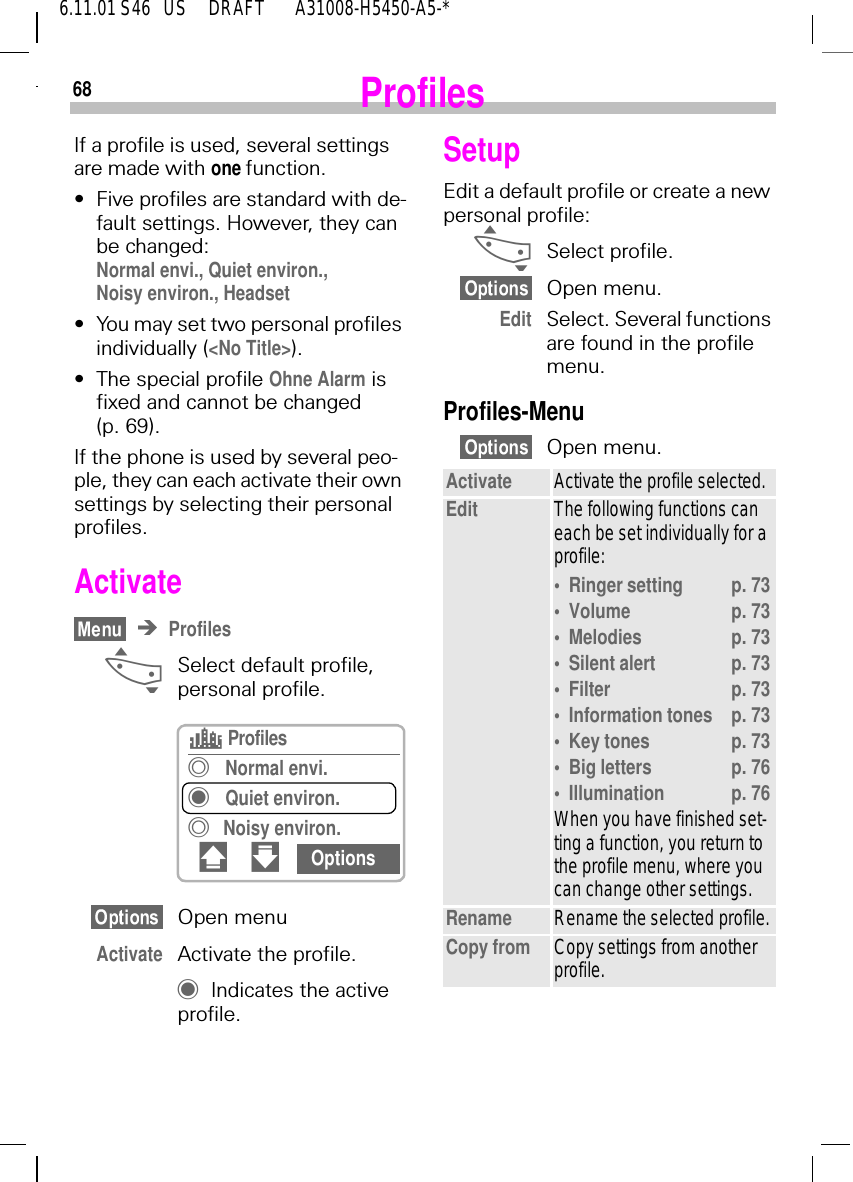 686.11.01 S46   US     DRAFT       A31008-H5450-A5-*ProfilesIf a profile is used, several settings are made with one function.&bull;Five profiles are standard with de-fault settings. However, they can be changed: Normal envi., Quiet environ., Noisy environ., Headset&bull;You may set two personal profiles individually (<No Title>).&bull;The special profile Ohne Alarm is fixed and cannot be changed (p. 69).If the phone is used by several peo-ple, they can each activate their own settings by selecting their personal profiles.ActivateProfiles _Select default profile, personal profile.Open menuActivate Activate the profile. uIndicates the active profile.s ProfilestNormal envi.uQuiet environ.tNoisy environ.# " OptionsSetupEdit a default profile or create a new personal profile: _Select profile.Open menu.Edit Select. Several functions are found in the profile menu.Profiles-MenuOpen menu.Activate Activate the profile selected.Edit The following functions can each be set individually for a profile:&bull;Ringer setting p. 73&bull;Volume p. 73&bull;Melodies p. 73&bull;Silent alert p. 73&bull;Filter p. 73&bull;Information tones p. 73&bull;Key tones p. 73&bull;Big letters p. 76&bull;Illumination p. 76When you have finished set-ting a function, you return to the profile menu, where you can change other settings.Rename Rename the selected profile.Copy from Copy settings from another profile.