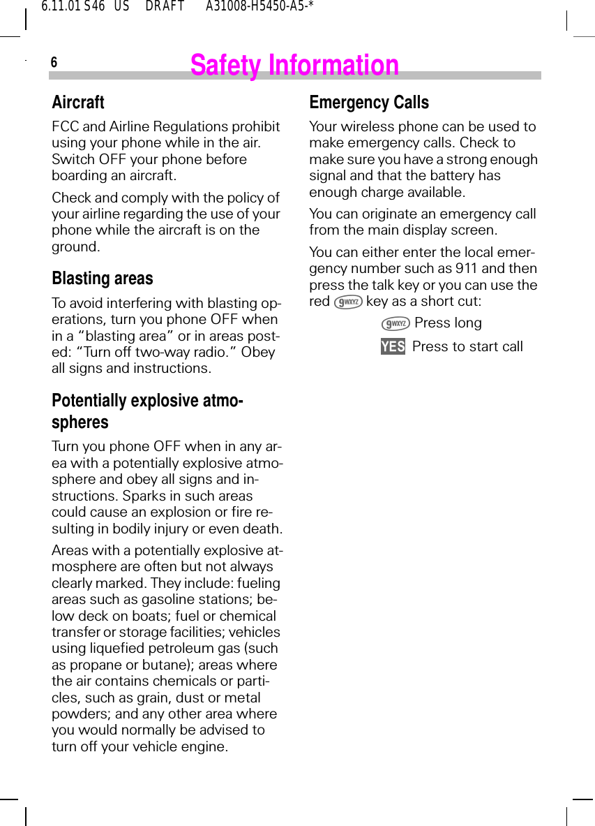 66.11.01 S46   US     DRAFT       A31008-H5450-A5-*Safety InformationAircraftFCC and Airline Regulations prohibit using your phone while in the air.  Switch OFF your phone before boarding an aircraft.Check and comply with the policy of your airline regarding the use of your phone while the aircraft is on the ground.Blasting areasTo avoid interfering with blasting op-erations, turn you phone OFF when in a &ldquo;blasting area&rdquo; or in areas post-ed: &ldquo;Turn off two-way radio.&rdquo; Obey all signs and instructions.Potentially explosive atmo-spheresTurn you phone OFF when in any ar-ea with a potentially explosive atmo-sphere and obey all signs and in-structions. Sparks in such areas could cause an explosion or fire re-sulting in bodily injury or even death.Areas with a potentially explosive at-mosphere are often but not always clearly marked. They include: fueling areas such as gasoline stations; be-low deck on boats; fuel or chemical transfer or storage facilities; vehicles using liquefied petroleum gas (such as propane or butane); areas where the air contains chemicals or parti-cles, such as grain, dust or metal powders; and any other area where you would normally be advised to turn off your vehicle engine.Emergency CallsYour wireless phone can be used to make emergency calls. Check to make sure you have a strong enough signal and that the battery has enough charge available.You can originate an emergency call from the main display screen.You can either enter the local emer-gency number such as 911 and then press the talk key or you can use the red   key as a short cut:  Press long  Press to start call
