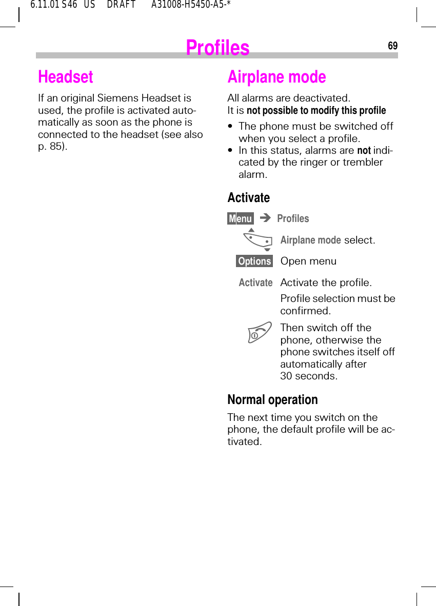 696.11.01 S46   US     DRAFT       A31008-H5450-A5-*ProfilesHeadsetIf an original Siemens Headset is used, the profile is activated auto-matically as soon as the phone is connected to the headset (see also p. 85).Airplane modeAll alarms are deactivated. It is not possible to modify this profile&bull;The phone must be switched off when you select a profile.&bull;In this status, alarms are not indi-cated by the ringer or trembler alarm.ActivateProfiles _Airplane mode select.Open menuActivate Activate the profile.Profile selection must be confirmed. Then switch off the phone, otherwise the phone switches itself off automatically after 30 seconds.Normal operationThe next time you switch on the phone, the default profile will be ac-tivated.