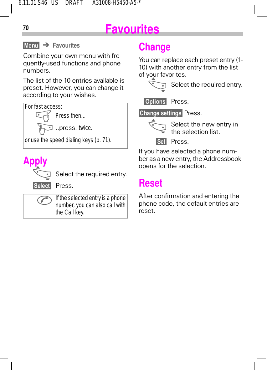 706.11.01 S46   US     DRAFT       A31008-H5450-A5-*FavouritesFavouritesCombine your own menu with fre-quently-used functions and phone numbers. The list of the 10 entries available is preset. However, you can change it according to your wishes.Apply _Select the required entry.Press.For fast access: aPress then... ]..press. twice.or use the speed dialing keys (p. 71). If the selected entry is a phone number, you can also call with the Call key.ChangeYou can replace each preset entry (1-10) with another entry from the list of your favorites. _Select the required entry.Press. Press. _Select the new entry in the selection list.Press.If you have selected a phone num-ber as a new entry, the Addressbook opens for the selection.ResetAfter confirmation and entering the phone code, the default entries are reset.