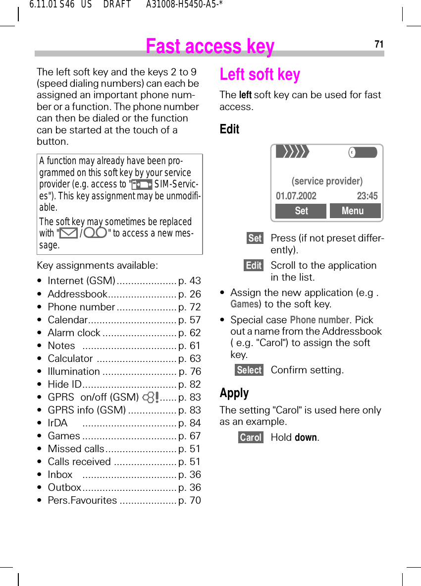 716.11.01 S46   US     DRAFT       A31008-H5450-A5-*Fast access keyThe left soft key and the keys 2 to 9 (speed dialing numbers) can each be assigned an important phone num-ber or a function. The phone number can then be dialed or the function can be started at the touch of a button.Key assignments available:&bull;Internet (GSM) ..................... p. 43&bull;Addressbook........................ p. 26&bull;Phone number ..................... p. 72&bull;Calendar............................... p. 57&bull;Alarm clock .......................... p. 62&bull;Notes ................................. p. 61&bull;Calculator ............................ p. 63&bull;Illumination .......................... p. 76&bull;Hide ID................................. p. 82&bull;GPRS on/off (GSM)  8...... p. 83&bull;GPRS info (GSM) ................. p. 83&bull;IrDA ................................. p. 84&bull;Games ................................. p. 67&bull;Missed calls......................... p. 51&bull;Calls received ...................... p. 51&bull;Inbox ................................. p. 36&bull;Outbox................................. p. 36&bull;Pers.Favourites .................... p. 70A function may already have been pro-grammed on this soft key by your service provider (e.g. access to " h SIM-Servic-es"). This key assignment may be unmodifi-able.The soft key may sometimes be replaced with " 9 / i" to access a new mes-sage.Left soft keyThe left soft key can be used for fast access.Edit Press (if not preset differ-ently).Scroll to the application in the list.&bull;Assign the new application (e.g . Games) to the soft key.&bull;Special case Phone number. Pick out a name from the Addressbook ( e.g. "Carol") to assign the soft key.Confirm setting.ApplyThe setting "Carol" is used here only as an example.Hold down.+R(service provider)01.07.2002 23:45Set Menu