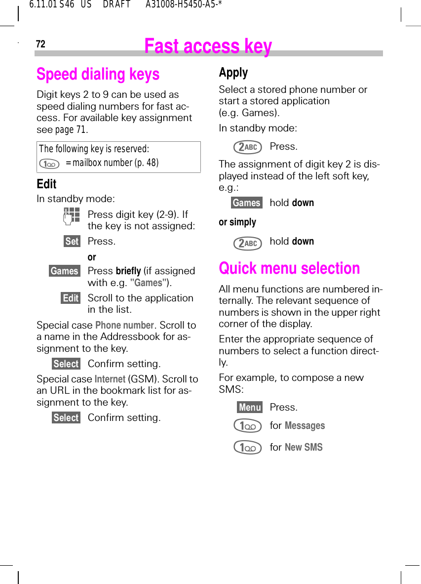 726.11.01 S46   US     DRAFT       A31008-H5450-A5-*Fast access keySpeed dialing keysDigit keys 2 to 9 can be used as speed dialing numbers for fast ac-cess. For available key assignment see page 71. EditIn standby mode: (Press digit key (2-9). If the key is not assigned:Press.or Press briefly (if assigned with e.g. "Games").Scroll to the application in the list.Special case Phone number. Scroll to a name in the Addressbook for as-signment to the key.Confirm setting.Special case Internet (GSM). Scroll to an URL in the bookmark list for as-signment to the key.Confirm setting.The following key is reserved: = mailbox number (p. 48)ApplySelect a stored phone number or start a stored application (e.g. Games).In standby mode: Press.The assignment of digit key 2 is dis-played instead of the left soft key, e.g.:hold downor simply hold downQuick menu selectionAll menu functions are numbered in-ternally. The relevant sequence of numbers is shown in the upper right corner of the display.Enter the appropriate sequence of numbers to select a function direct-ly.For example, to compose a new SMS:Press. for Messages for New SMS