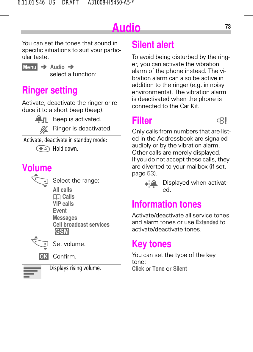 736.11.01 S46   US     DRAFT       A31008-H5450-A5-*AudioYou can set the tones that sound in specific situations to suit your partic-ular taste.Audioselect a function:Ringer settingActivate, deactivate the ringer or re-duce it to a short beep (beep). 2Beep is activated. 3Ringer is deactivated.Volume _Select the range:All calls  CallsVIP callsEventMessagesCell broadcast services  _Set volume.Confirm.Activate, deactivate in standby mode:  Hold down.Displays rising volume.ySilent alertTo avoid being disturbed by the ring-er, you can activate the vibration alarm of the phone instead. The vi-bration alarm can also be active in addition to the ringer (e.g. in noisy environments). The vibration alarm is deactivated when the phone is connected to the Car Kit.Filter Only calls from numbers that are list-ed in the Addressbook are signaled audibly or by the vibration alarm. Other calls are merely displayed.If you do not accept these calls, they are diverted to your mailbox (if set, page 53). 1Displayed when activat-ed.Information tonesActivate/deactivate all service tones and alarm tones or use Extended to activate/deactivate tones.Key tonesYou can set the type of the key tone:Click or Tone or Silent8