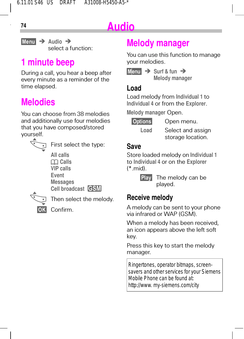 746.11.01 S46   US     DRAFT       A31008-H5450-A5-*AudioAudioselect a function:1 minute beepDuring a call, you hear a beep after every minute as a reminder of the time elapsed.MelodiesYou can choose from 38 melodies and additionally use four melodies that you have composed/stored yourself. _First select the type:All calls  CallsVIP callsEventMessagesCell broadcast  _Then select the melody.Confirm.yMelody managerYou can use this function to manage your melodies.Surf &amp; funMelody managerLoadLoad melody from Individual 1 toIndividual 4 or from the Explorer.Melody manager Open.Open menu.Load Select and assign storage location.SaveStore loaded melody on Individual 1 to Individual 4 or on the Explorer (*.mid).The melody can be played.Receive melodyA melody can be sent to your phone via infrared or WAP (GSM).When a melody has been received, an icon appears above the left soft key. Press this key to start the melody manager. Ringertones, operator bitmaps, screen-savers and other services for your Siemens Mobile Phone can be found at: http://www. my-siemens.com/city