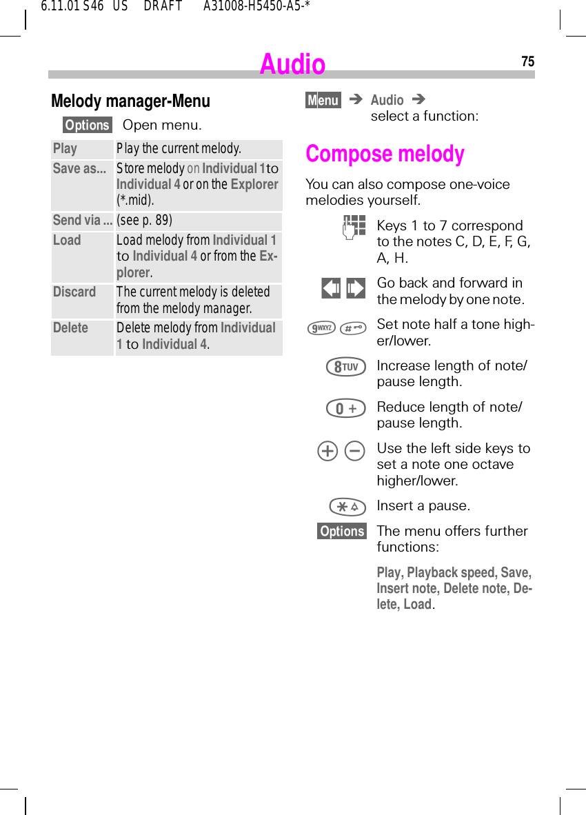 756.11.01 S46   US     DRAFT       A31008-H5450-A5-*AudioMelody manager-MenuOpen menu.Play Play the current melody.Save as... Store melody on Individual 1to Individual 4 or on the Explorer (*.mid).Send via ... (see p. 89)Load Load melody from Individual 1 to Individual 4 or from the Ex-plorer. Discard The current melody is deleted from the melody manager.Delete Delete melody from Individual 1 to Individual 4.Audioselect a function:Compose melodyYou can also compose one-voice melodies yourself. (Keys 1 to 7 correspond to the notes C, D, E, F, G, A, H.    !Go back and forward in the melody by one note.    Set note half a tone high-er/lower. Increase length of note/pause length. Reduce length of note/pause length.   Use the left side keys to set a note one octave higher/lower. Insert a pause.The menu offers further functions: Play, Playback speed, Save, Insert note, Delete note, De-lete, Load. 