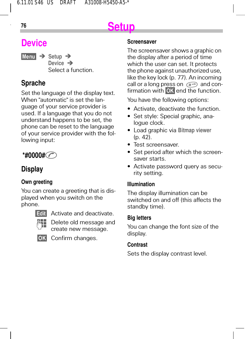 766.11.01 S46   US     DRAFT       A31008-H5450-A5-*SetupDeviceSetupDeviceSelect a function.SpracheSet the language of the display text. When "automatic" is set the lan-guage of your service provider is used. If a language that you do not understand happens to be set, the phone can be reset to the language of your service provider with the fol-lowing input: *#0000# DisplayOwn greetingYou can create a greeting that is dis-played when you switch on the phone.Activate and deactivate. (Delete old message and create new message.Confirm changes.ScreensaverThe screensaver shows a graphic on the display after a period of time which the user can set. It protects the phone against unauthorized use, like the key lock (p. 77). An incoming call or a long press on and con-firmation with   end the function.You have the following options:&bull;Activate, deactivate the function.&bull;Set style: Special graphic, ana-logue clock.&bull;Load graphic via Bitmap viewer (p. 42).&bull;Test screensaver.&bull;Set period after which the screen-saver starts.&bull;Activate password query as secu-rity setting.IlluminationThe display illumination can be switched on and off (this affects the standby time).Big lettersYou can change the font size of the display.ContrastSets the display contrast level.