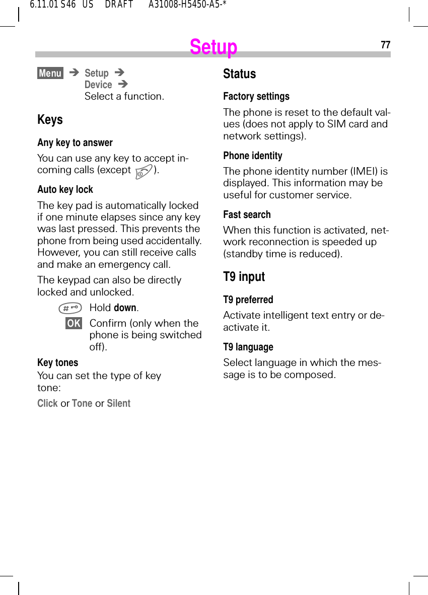 776.11.01 S46   US     DRAFT       A31008-H5450-A5-*SetupSetupDeviceSelect a function.KeysAny key to answerYou can use any key to accept in-coming calls (except ).Auto key lockThe key pad is automatically locked if one minute elapses since any key was last pressed. This prevents the phone from being used accidentally. However, you can still receive calls and make an emergency call.The keypad can also be directly locked and unlocked. Hold down.Confirm (only when the phone is being switched off).Key tonesYou can set the type of key tone:Click or Tone or SilentStatusFactory settingsThe phone is reset to the default val-ues (does not apply to SIM card and network settings).Phone identityThe phone identity number (IMEI) is displayed. This information may be useful for customer service.Fast searchWhen this function is activated, net-work reconnection is speeded up (standby time is reduced).T9 inputT9 preferredActivate intelligent text entry or de-activate it.T9 languageSelect language in which the mes-sage is to be composed.
