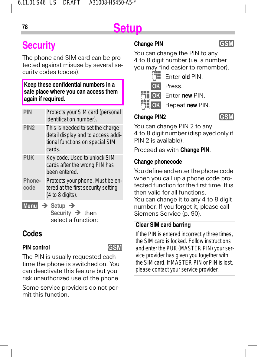786.11.01 S46   US     DRAFT       A31008-H5450-A5-*SetupSecurityThe phone and SIM card can be pro-tected against misuse by several se-curity codes (codes). SetupSecurity then select a function:CodesPIN controlThe PIN is usually requested each time the phone is switched on. You can deactivate this feature but you risk unauthorized use of the phone.Some service providers do not per-mit this function.PIN Protects your SIM card (personal identification number).PIN2 This is needed to set the charge detail display and to access addi-tional functions on special SIM cards.PUK Key code. Used to unlock SIM cards after the wrong PIN has been entered.Phone-code Protects your phone. Must be en-tered at the first security setting (4 to 8 digits).Keep these confidential numbers in a safe place where you can access them again if required.yChange PINYou can change the PIN to any 4 to 8 digit number (i.e. a number you may find easier to remember). (Enter old PIN.Press. (,Enter new PIN. (,Repeat new PIN.Change PIN2You can change PIN 2 to any 4 to 8 digit number (displayed only if PIN 2 is available).Proceed as with Change PIN.Change phonecodeYou define and enter the phone code when you call up a phone code pro-tected function for the first time. It is then valid for all functions. You can change it to any 4 to 8 digit number. If you forget it, please call Siemens Service (p. 90).Clear SIM card barringIf the PIN is entered incorrectly three times, the SIM card is locked. Follow instructions and enter the PUK (MASTER PIN) your ser-vice provider has given you together with the SIM card. If MASTER PIN or PIN is lost, please contact your service provider.yy