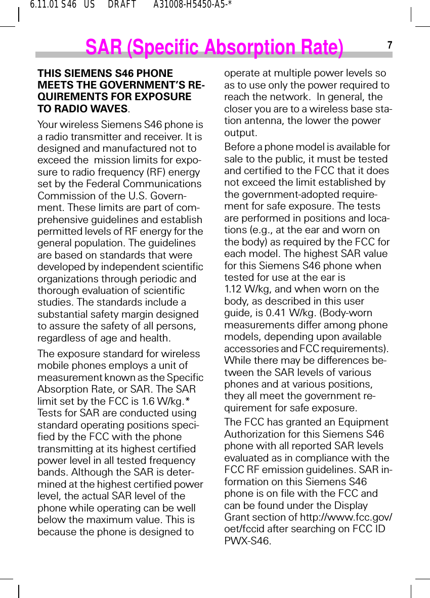 6.11.01 S46   US     DRAFT       A31008-H5450-A5-*7SAR (Specific Absorption Rate)THIS SIEMENS S46 PHONE MEETS THE GOVERNMENT&rsquo;S RE-QUIREMENTS FOR EXPOSURE TO RADIO WAVES.Your wireless Siemens S46 phone is a radio transmitter and receiver. It is designed and manufactured not to exceed the  mission limits for expo-sure to radio frequency (RF) energy set by the Federal Communications Commission of the U.S. Govern-ment. These limits are part of com-prehensive guidelines and establish permitted levels of RF energy for the general population. The guidelines are based on standards that were developed by independent scientific organizations through periodic and thorough evaluation of scientific studies. The standards include a substantial safety margin designed to assure the safety of all persons, regardless of age and health.The exposure standard for wireless mobile phones employs a unit of measurement known as the Specific Absorption Rate, or SAR. The SAR limit set by the FCC is 1.6 W/kg.*  Tests for SAR are conducted using standard operating positions speci-fied by the FCC with the phone transmitting at its highest certified power level in all tested frequency bands. Although the SAR is deter-mined at the highest certified power level, the actual SAR level of the phone while operating can be well below the maximum value. This is because the phone is designed to operate at multiple power levels so as to use only the power required to reach the network.  In general, the closer you are to a wireless base sta-tion antenna, the lower the power output.Before a phone model is available for sale to the public, it must be tested and certified to the FCC that it does not exceed the limit established by the government-adopted require-ment for safe exposure. The tests are performed in positions and loca-tions (e.g., at the ear and worn on the body) as required by the FCC for each model. The highest SAR value for this Siemens S46 phone when tested for use at the ear is 1.12 W/kg, and when worn on the body, as described in this user guide, is 0.41 W/kg. (Body-worn measurements differ among phone models, depending upon available accessories and FCC requirements).  While there may be differences be-tween the SAR levels of various phones and at various positions, they all meet the government re-quirement for safe exposure.The FCC has granted an Equipment Authorization for this Siemens S46 phone with all reported SAR levels  evaluated as in compliance with the FCC RF emission guidelines. SAR in-formation on this Siemens S46 phone is on file with the FCC and can be found under the Display Grant section of http://www.fcc.gov/oet/fccid after searching on FCC ID PWX-S46.