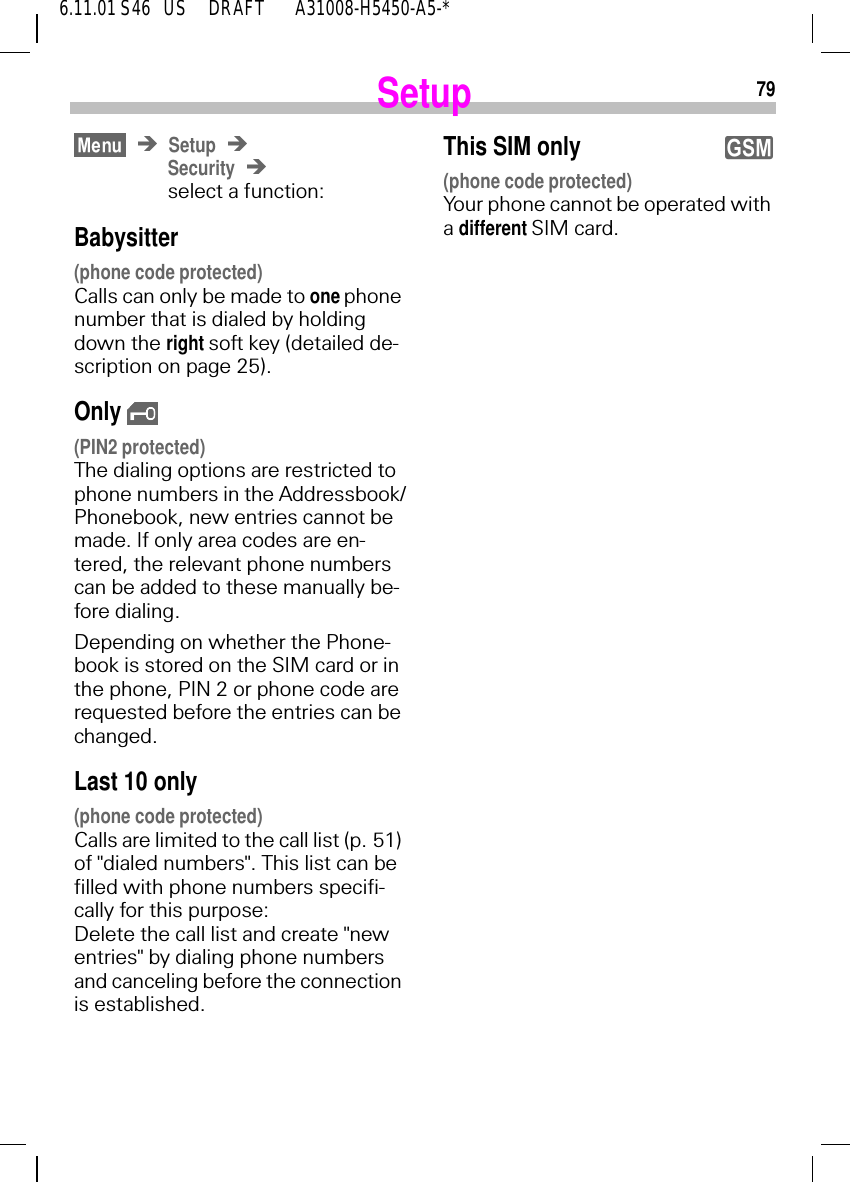 796.11.01 S46   US     DRAFT       A31008-H5450-A5-*SetupSetupSecurityselect a function: Babysitter(phone code protected)Calls can only be made to one phone number that is dialed by holding down the right soft key (detailed de-scription on page 25).Only  (PIN2 protected)The dialing options are restricted to phone numbers in the Addressbook/Phonebook, new entries cannot be made. If only area codes are en-tered, the relevant phone numbers can be added to these manually be-fore dialing.Depending on whether the Phone-book is stored on the SIM card or in the phone, PIN 2 or phone code are requested before the entries can be changed.Last 10 only(phone code protected)Calls are limited to the call list (p. 51) of "dialed numbers". This list can be filled with phone numbers specifi-cally for this purpose: Delete the call list and create "new entries" by dialing phone numbers and canceling before the connection is established.This SIM only (phone code protected)Your phone cannot be operated with a different SIM card.y