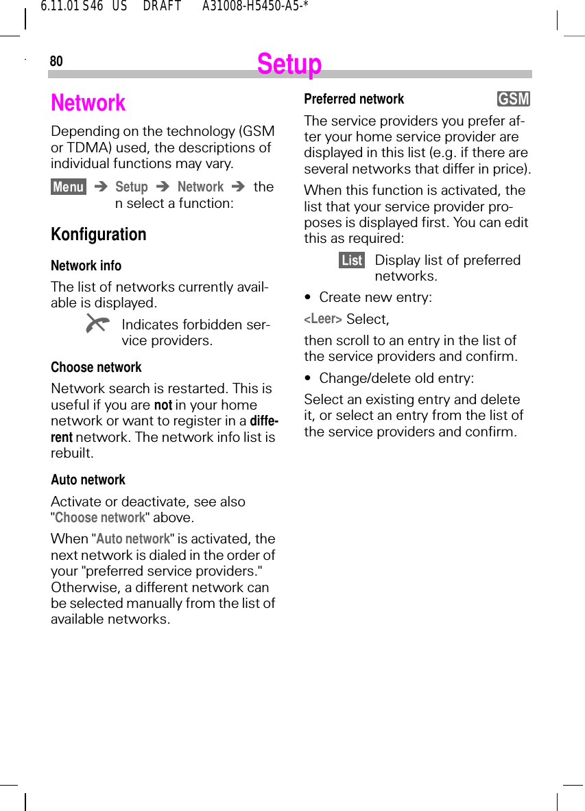 806.11.01 S46   US     DRAFT       A31008-H5450-A5-*SetupNetworkDepending on the technology (GSM or TDMA) used, the descriptions of individual functions may vary.Setup Network then select a function:KonfigurationNetwork infoThe list of networks currently avail-able is displayed. KIndicates forbidden ser-vice providers.Choose networkNetwork search is restarted. This is useful if you are not in your home network or want to register in a diffe-rent network. The network info list is rebuilt.Auto networkActivate or deactivate, see also "Choose network" above.When "Auto network" is activated, the next network is dialed in the order of your "preferred service providers." Otherwise, a different network can be selected manually from the list of available networks.Preferred networkThe service providers you prefer af-ter your home service provider are displayed in this list (e.g. if there are several networks that differ in price).When this function is activated, the list that your service provider pro-poses is displayed first. You can edit this as required:Display list of preferred networks.&bull;Create new entry:<Leer> Select, then scroll to an entry in the list of the service providers and confirm.&bull;Change/delete old entry:Select an existing entry and delete it, or select an entry from the list of the service providers and confirm.y