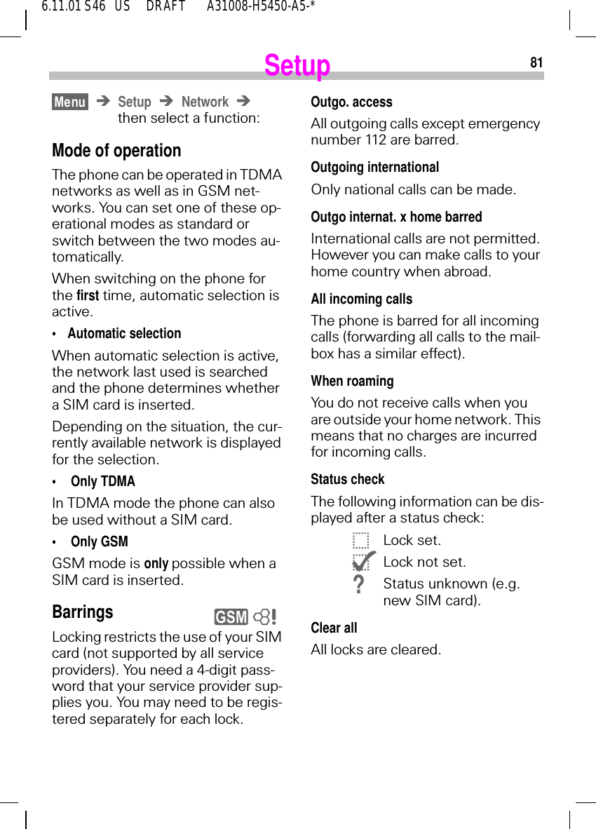 816.11.01 S46   US     DRAFT       A31008-H5450-A5-*SetupSetup Networkthen select a function:Mode of operationThe phone can be operated in TDMA networks as well as in GSM net-works. You can set one of these op-erational modes as standard or switch between the two modes au-tomatically. When switching on the phone for the first time, automatic selection is active.&bull;Automatic selectionWhen automatic selection is active, the network last used is searched and the phone determines whether a SIM card is inserted. Depending on the situation, the cur-rently available network is displayed for the selection.&bull; Only TDMAIn TDMA mode the phone can also be used without a SIM card. &bull; Only GSMGSM mode is only possible when a SIM card is inserted.BarringsLocking restricts the use of your SIM card (not supported by all service providers). You need a 4-digit pass-word that your service provider sup-plies you. You may need to be regis-tered separately for each lock.y 8Outgo. accessAll outgoing calls except emergency number 112 are barred.Outgoing internationalOnly national calls can be made.Outgo internat. x home barredInternational calls are not permitted. However you can make calls to your home country when abroad.All incoming callsThe phone is barred for all incoming calls (forwarding all calls to the mail-box has a similar effect).When roamingYou do not receive calls when you are outside your home network. This means that no charges are incurred for incoming calls.Status checkThe following information can be dis-played after a status check: |Lock set. {Lock not set.?Status unknown (e.g. new SIM card).Clear allAll locks are cleared.