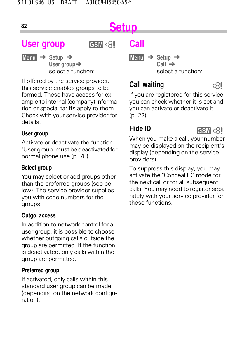 826.11.01 S46   US     DRAFT       A31008-H5450-A5-*SetupUser groupSetupUser groupselect a function:If offered by the service provider, this service enables groups to be formed. These have access for ex-ample to internal (company) informa-tion or special tariffs apply to them. Check with your service provider for details.User group Activate or deactivate the function. "User group" must be deactivated for normal phone use (p. 78).Select groupYou may select or add groups other than the preferred groups (see be-low). The service provider supplies you with code numbers for the groups.Outgo. accessIn addition to network control for a user group, it is possible to choose whether outgoing calls outside the group are permitted. If the function is deactivated, only calls within the group are permitted.Preferred groupIf activated, only calls within this standard user group can be made (depending on the network configu-ration).y 8CallSetupCallselect a function:Call waitingIf you are registered for this service, you can check whether it is set and you can activate or deactivate it (p. 22).Hide ID  When you make a call, your number may be displayed on the recipient's display (depending on the service providers).To suppress this display, you may activate the "Conceal ID" mode for the next call or for all subsequent calls. You may need to register sepa-rately with your service provider for these functions.8y 8