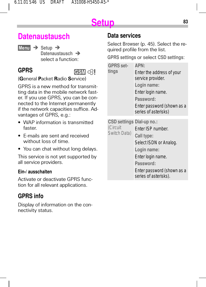 836.11.01 S46   US     DRAFT       A31008-H5450-A5-*SetupDatenaustauschSetupDatenaustauschselect a function:GPRS (General Packet Radio Service)GPRS is a new method for transmit-ting data in the mobile network fast-er. If you use GPRS, you can be con-nected to the Internet permanently if the network capacities suffice. Ad-vantages of GPRS, e.g.:&bull;WAP information is transmitted faster.&bull;E-mails are sent and received without loss of time.&bull;You can chat without long delays.This service is not yet supported by all service providers.Ein-/ ausschaltenActivate or deactivate GPRS func-tion for all relevant applications.GPRS infoDisplay of information on the con-nectivity status.y 8Data servicesSelect Browser (p. 45). Select the re-quired profile from the list.GPRS settings or select CSD settings:GPRS set-tings APN:Enter the address of your service provider.Login name:Enter login name.Password:Enter password (shown as a series of asterisks)CSD settings(Circuit Switch Data)Dial-up no.:Enter ISP number.Call type:Select ISDN or Analog.Login name:Enter login name.Password:Enter password (shown as a series of asterisks).