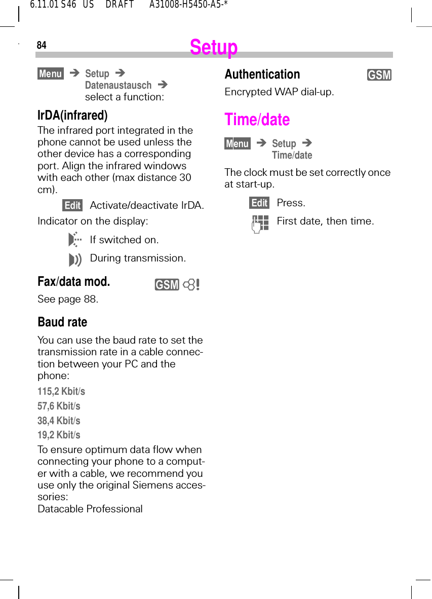 846.11.01 S46   US     DRAFT       A31008-H5450-A5-*SetupSetupDatenaustauschselect a function:IrDA(infrared)The infrared port integrated in the phone cannot be used unless the other device has a corresponding port. Align the infrared windows with each other (max distance 30 cm).Activate/deactivate IrDA.Indicator on the display: 6If switched on. 7During transmission.Fax/data mod.See page 88.Baud rate  You can use the baud rate to set the transmission rate in a cable connec-tion between your PC and the phone:115,2 Kbit/s57,6 Kbit/s38,4 Kbit/s19,2 Kbit/sTo ensure optimum data flow when connecting your phone to a comput-er with a cable, we recommend you use only the original Siemens acces-sories: Datacable Professional y 8AuthenticationEncrypted WAP dial-up.Time/date SetupTime/dateThe clock must be set correctly once at start-up.Press. (First date, then time. y
