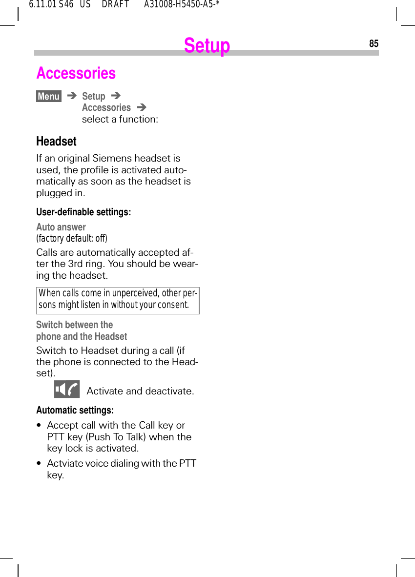 856.11.01 S46   US     DRAFT       A31008-H5450-A5-*SetupAccessoriesSetupAccessoriesselect a function:HeadsetIf an original Siemens headset is used, the profile is activated auto-matically as soon as the headset is plugged in. User-definable settings:Auto answer(factory default: off)Calls are automatically accepted af-ter the 3rd ring. You should be wear-ing the headset.Switch between the phone and the HeadsetSwitch to Headset during a call (if the phone is connected to the Head-set). OW Activate and deactivate.Automatic settings:&bull;Accept call with the Call key or PTT key (Push To Talk) when the key lock is activated.&bull;Actviate voice dialing with the PTT key.When calls come in unperceived, other per-sons might listen in without your consent.