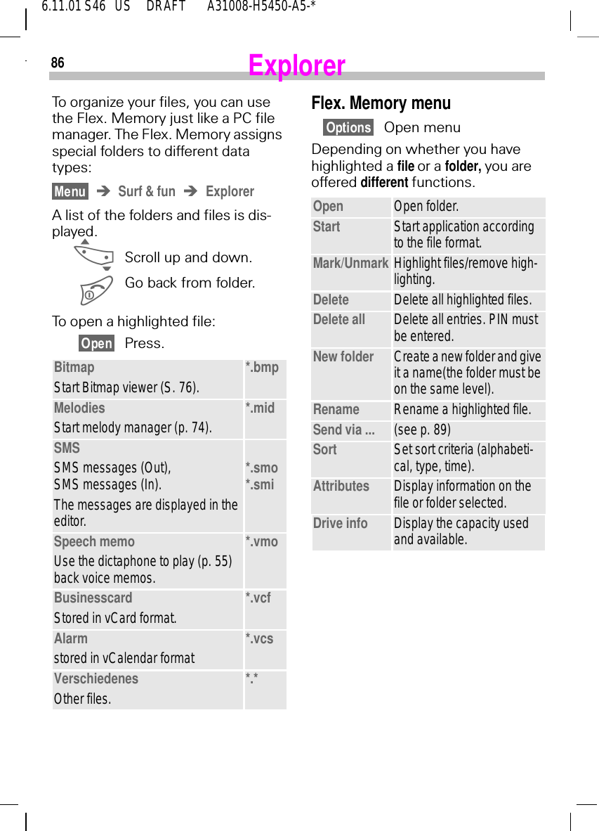 866.11.01 S46   US     DRAFT       A31008-H5450-A5-*ExplorerTo organize your files, you can use the Flex. Memory just like a PC file manager. The Flex. Memory assigns special folders to different data types:Surf &amp; fun ExplorerA list of the folders and files is dis-played. _Scroll up and down. Go back from folder. To open a highlighted file:Press.BitmapStart Bitmap viewer (S. 76). *.bmpMelodiesStart melody manager (p. 74). *.midSMSSMS messages (Out),SMS messages (In).The messages are displayed in the editor.*.smo*.smiSpeech memoUse the dictaphone to play (p. 55) back voice memos.*.vmoBusinesscardStored in vCard format. *.vcfAlarmstored in vCalendar format *.vcsVerschiedenesOther files. *.*Flex. Memory menuOpen menuDepending on whether you have highlighted a file or a folder, you are offered different functions.Open Open folder.Start Start application according to the file format.Mark/Unmark Highlight files/remove high-lighting.Delete Delete all highlighted files.Delete all Delete all entries. PIN must be entered.New folder Create a new folder and give it a name(the folder must be on the same level).Rename Rename a highlighted file.Send via ... (see p. 89)Sort Set sort criteria (alphabeti-cal, type, time).Attributes Display information on the file or folder selected.Drive info Display the capacity used and available.