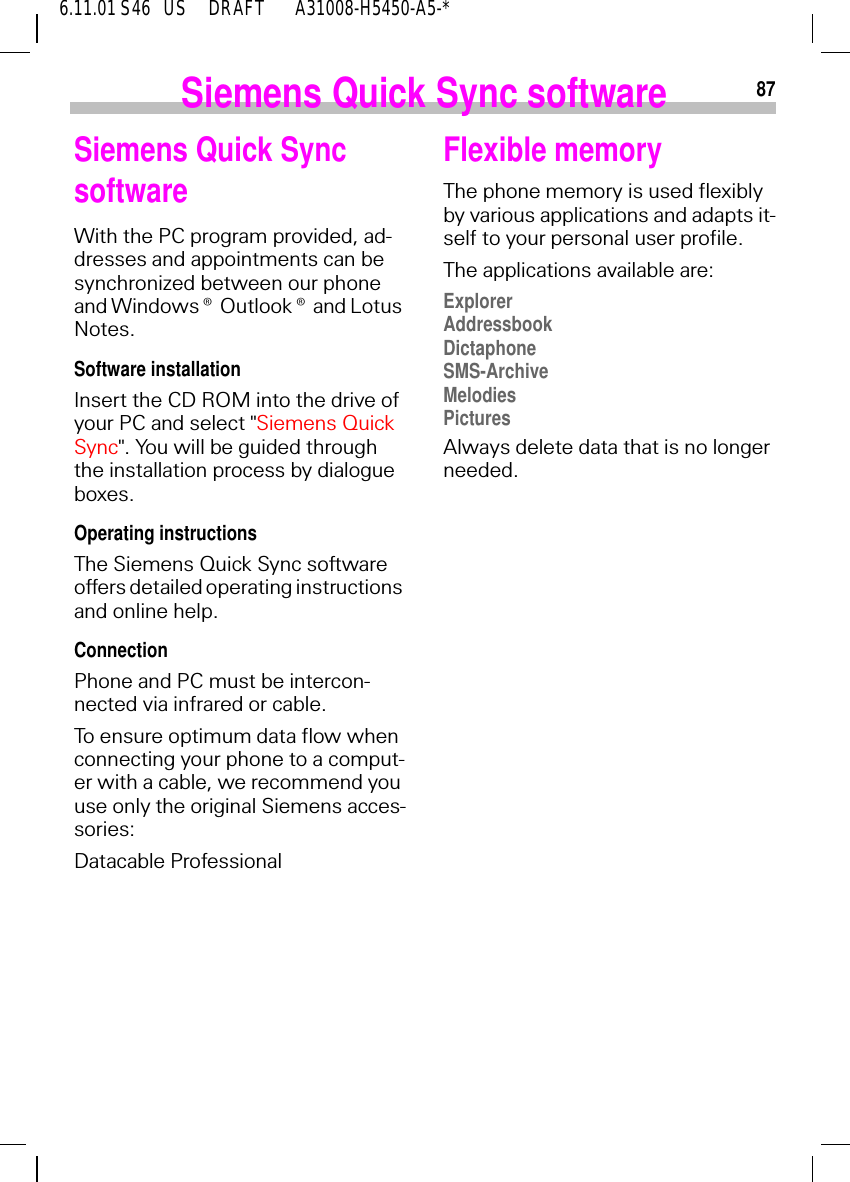 876.11.01 S46   US     DRAFT       A31008-H5450-A5-*Siemens Quick Sync softwareSiemens Quick Sync software With the PC program provided, ad-dresses and appointments can be synchronized between our phone and Windows&reg; Outlook&reg; and Lotus Notes.Software installationInsert the CD ROM into the drive of your PC and select "Siemens Quick Sync". You will be guided through the installation process by dialogue boxes.Operating instructionsThe Siemens Quick Sync software offers detailed operating instructions and online help. Connection Phone and PC must be intercon-nected via infrared or cable.To ensure optimum data flow when connecting your phone to a comput-er with a cable, we recommend you use only the original Siemens acces-sories: Datacable ProfessionalFlexible memoryThe phone memory is used flexibly by various applications and adapts it-self to your personal user profile. The applications available are:ExplorerAddressbookDictaphoneSMS-ArchiveMelodiesPicturesAlways delete data that is no longer needed.