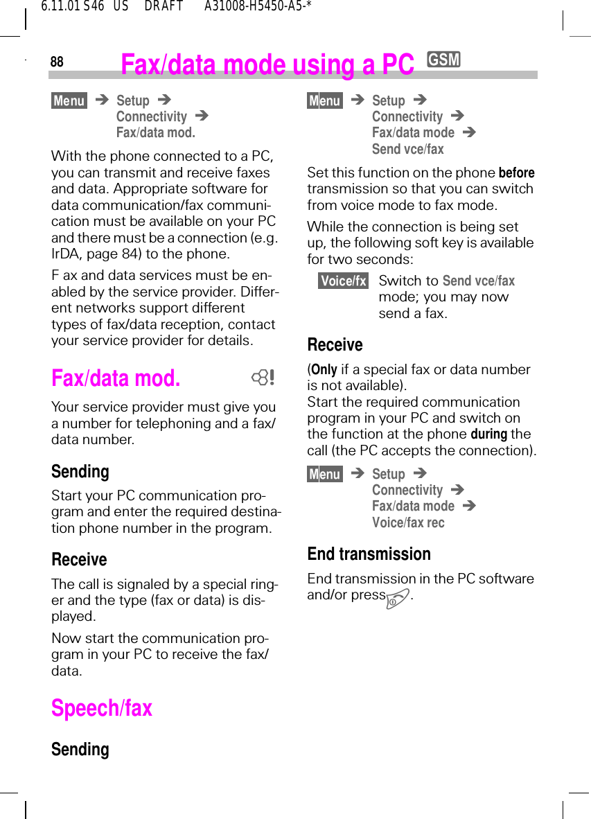 886.11.01 S46   US     DRAFT       A31008-H5450-A5-*Fax/data mode using a PC ySetupConnectivityFax/data mod.With the phone connected to a PC, you can transmit and receive faxes and data. Appropriate software for data communication/fax communi-cation must be available on your PC and there must be a connection (e.g. IrDA, page 84) to the phone. F ax and data services must be en-abled by the service provider. Differ-ent networks support different types of fax/data reception, contact your service provider for details.Fax/data mod.Your service provider must give you a number for telephoning and a fax/data number.SendingStart your PC communication pro-gram and enter the required destina-tion phone number in the program.ReceiveThe call is signaled by a special ring-er and the type (fax or data) is dis-played.Now start the communication pro-gram in your PC to receive the fax/data.Speech/fax Sending8SetupConnectivityFax/data modeSend vce/faxSet this function on the phone before transmission so that you can switch from voice mode to fax mode.While the connection is being set up, the following soft key is available for two seconds:Switch to Send vce/fax mode; you may now send a fax.Receive(Only if a special fax or data number is not available). Start the required communication program in your PC and switch on the function at the phone during the call (the PC accepts the connection).SetupConnectivityFax/data modeVoice/fax recEnd transmissionEnd transmission in the PC software and/or press .