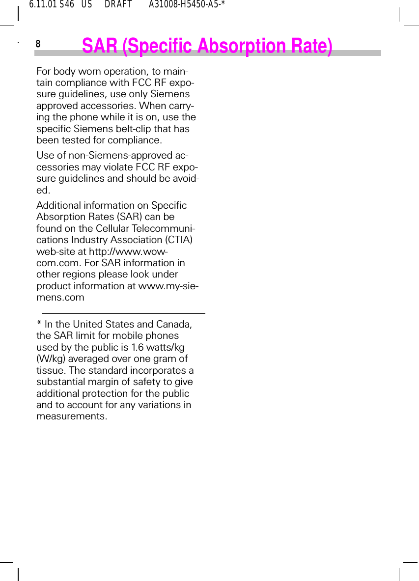 6.11.01 S46   US     DRAFT       A31008-H5450-A5-*8SAR (Specific Absorption Rate)For body worn operation, to main-tain compliance with FCC RF expo-sure guidelines, use only Siemens approved accessories. When carry-ing the phone while it is on, use the specific Siemens belt-clip that has been tested for compliance.Use of non-Siemens-approved ac-cessories may violate FCC RF expo-sure guidelines and should be avoid-ed.Additional information on Specific Absorption Rates (SAR) can be found on the Cellular Telecommuni-cations Industry Association (CTIA) web-site at http://www.wow-com.com. For SAR information in other regions please look under product information at www.my-sie-mens.com* In the United States and Canada, the SAR limit for mobile phones used by the public is 1.6 watts/kg (W/kg) averaged over one gram of tissue. The standard incorporates a substantial margin of safety to give additional protection for the public and to account for any variations in measurements.