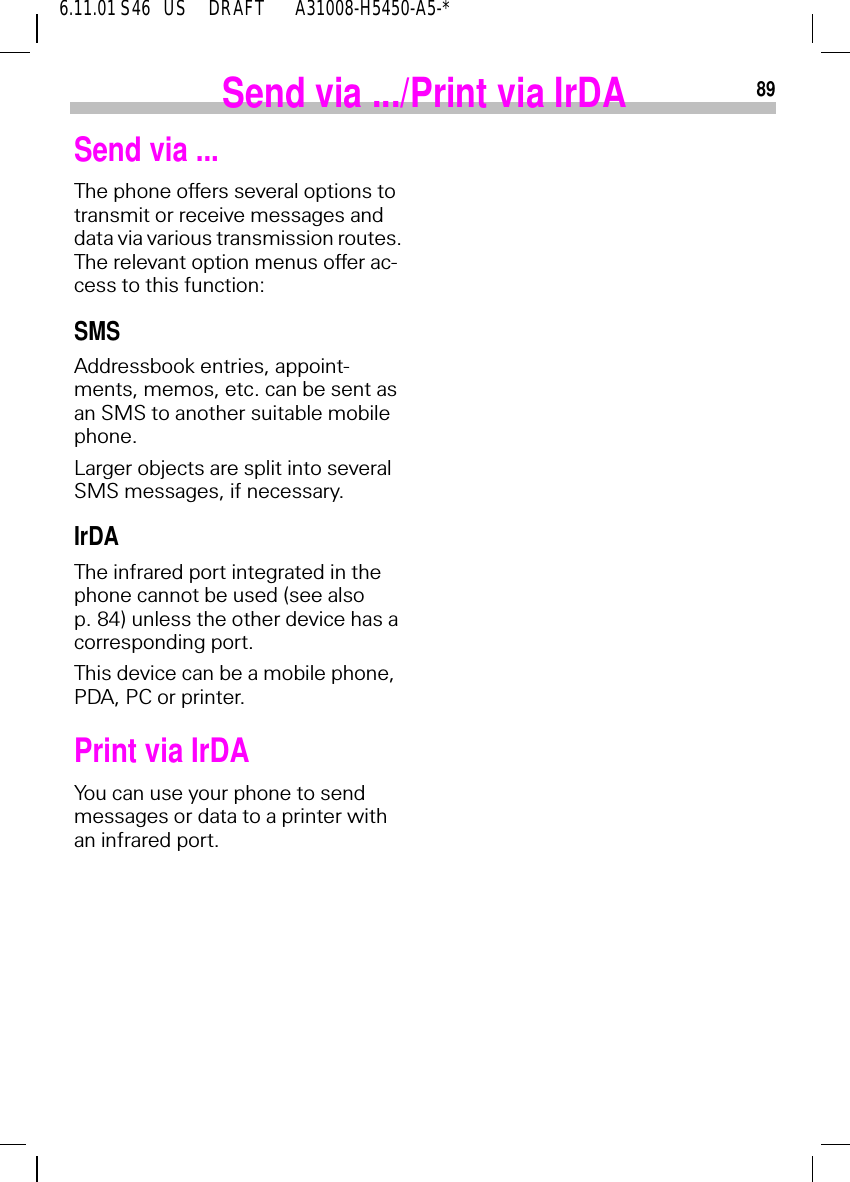 896.11.01 S46   US     DRAFT       A31008-H5450-A5-*Send via .../Print via IrDASend via ...The phone offers several options to transmit or receive messages and data via various transmission routes. The relevant option menus offer ac-cess to this function:SMSAddressbook entries, appoint-ments, memos, etc. can be sent as an SMS to another suitable mobile phone.Larger objects are split into several SMS messages, if necessary.IrDAThe infrared port integrated in the phone cannot be used (see also p. 84) unless the other device has a corresponding port. This device can be a mobile phone, PDA, PC or printer.Print via IrDAYou can use your phone to send messages or data to a printer with an infrared port.