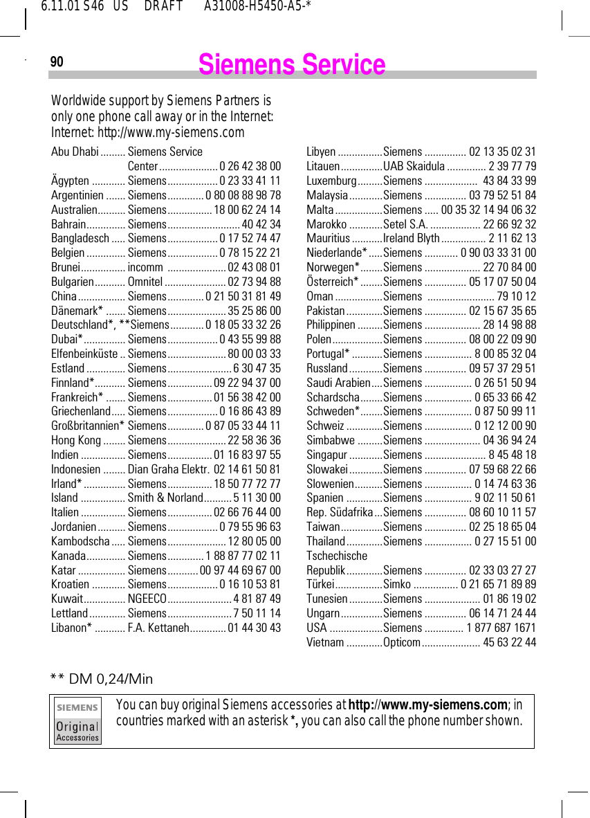 906.11.01 S46   US     DRAFT       A31008-H5450-A5-*Siemens ServiceWorldwide support by Siemens Partners is only one phone call away or in the Internet:Internet: http://www.my-siemens.comAbu Dhabi ......... Siemens Service Center..................... 0 26 42 38 00&Auml;gypten ............ Siemens.................. 0 23 33 41 11Argentinien ....... Siemens............. 0 80 08 88 98 78Australien.......... Siemens................ 18 00 62 24 14Bahrain.............. Siemens.......................... 40 42 34Bangladesch ..... Siemens.................. 0 17 52 74 47Belgien .............. Siemens.................. 0 78 15 22 21Brunei................ incomm  .....................02 43 08 01Bulgarien........... Omnitel ...................... 02 73 94 88China................. Siemens............. 0 21 50 31 81 49D&auml;nemark* ....... Siemens..................... 35 25 86 00Deutschland*, **Siemens............ 0 18 05 33 32 26Dubai*............... Siemens.................. 0 43 55 99 88Elfenbeink&uuml;ste .. Siemens.....................80 00 03 33Estland .............. Siemens.......................6 30 47 35Finnland*........... Siemens................ 09 22 94 37 00Frankreich* ....... Siemens................ 01 56 38 42 00Griechenland..... Siemens.................. 0 16 86 43 89Gro&szlig;britannien* Siemens............. 0 87 05 33 44 11Hong Kong ........ Siemens..................... 22 58 36 36Indien ................ Siemens................ 01 16 83 97 55Indonesien ........ Dian Graha Elektr. 02 14 61 50 81Irland* ............... Siemens................ 18 50 77 72 77Island ................ Smith &amp; Norland.......... 5 11 30 00Italien ................ Siemens................ 02 66 76 44 00Jordanien.......... Siemens.................. 0 79 55 96 63Kambodscha ..... Siemens..................... 12 80 05 00Kanada.............. Siemens.............1 88 87 77 02 11Katar ................. Siemens...........00 97 44 69 67 00Kroatien ............ Siemens.................. 0 16 10 53 81Kuwait............... NGEECO....................... 4 81 87 49Lettland............. Siemens.......................7 50 11 14Libanon* ........... F.A. Kettaneh............. 01 44 30 43Libyen ................Siemens ............... 02 13 35 02 31Litauen...............UAB Skaidula .............. 2 39 77 79Luxemburg.........Siemens ...................  43 84 33 99Malaysia............Siemens ............... 03 79 52 51 84Malta .................Siemens ..... 00 35 32 14 94 06 32Marokko ............Setel S.A. .................. 22 66 92 32Mauritius ...........Ireland Blyth................ 2 11 62 13Niederlande*.....Siemens ............ 0 90 03 33 31 00Norwegen*........Siemens .................... 22 70 84 00&Ouml;sterreich*........Siemens ............... 05 17 07 50 04Oman .................Siemens ........................ 79 10 12Pakistan.............Siemens ............... 02 15 67 35 65Philippinen .........Siemens .................... 28 14 98 88Polen..................Siemens ............... 08 00 22 09 90Portugal* ...........Siemens ................. 8 00 85 32 04Russland............Siemens ............... 09 57 37 29 51Saudi Arabien....Siemens ................. 0 26 51 50 94Schardscha........Siemens ................. 0 65 33 66 42Schweden*........Siemens ................. 0 87 50 99 11Schweiz .............Siemens ................. 0 12 12 00 90Simbabwe .........Siemens .................... 04 36 94 24Singapur ............Siemens ...................... 8 45 48 18Slowakei............Siemens ............... 07 59 68 22 66Slowenien..........Siemens ................. 0 14 74 63 36Spanien .............Siemens ................. 9 02 11 50 61Rep. S&uuml;dafrika...Siemens ............... 08 60 10 11 57Taiwan...............Siemens ............... 02 25 18 65 04Thailand.............Siemens ................. 0 27 15 51 00Tschechische Republik.............Siemens ............... 02 33 03 27 27T&uuml;rkei.................Simko ................ 0 21 65 71 89 89Tunesien ............Siemens .................... 01 86 19 02Ungarn...............Siemens ............... 06 14 71 24 44USA ...................Siemens .............. 1 877 687 1671Vietnam .............Opticom..................... 45 63 22 44** DM 0,24/MinYou can buy original Siemens accessories at http://www.my-siemens.com; in countries marked with an asterisk *, you can also call the phone number shown. 