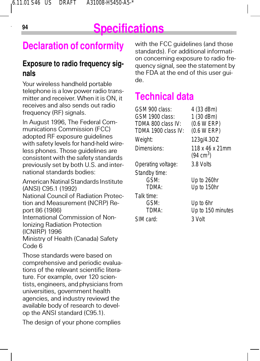 6.11.01 S46   US     DRAFT       A31008-H5450-A5-*94 SpecificationsDeclaration of conformityExposure to radio frequency sig-nalsYour wireless handheld portable telephone is a low power radio trans-mitter and receiver. When it is ON, it receives and also sends out radio frequency (RF) signals.In August 1996, The Federal Com-munications Commission (FCC) adopted RF exposure guidelines with safety levels for hand-held wire-less phones. Those guidelines are consistent with the safety standards previously set by both U.S. and inter-national standards bodies:American Natinal Standards Institute (ANSI) C95.1 (1992)National Council of Radiation Protec-tion and Measurement (NCRP) Re-port 86 (1986)International Commission of Non-Ionizing Radiation Protection (ICNIRP) 1996Ministry of Health (Canada) Safety Code 6Those standards were based on comprehensive and periodic evalua-tions of the relevant scientific litera-ture. For example, over 120 scien-tists, engineers, and physicians from universities, government health agencies, and industry reviewd the available body of research to devel-op the ANSI standard (C95.1).The design of your phone complies with the FCC guidelines (and those standards). For additional informati-on concerning exposure to radio fre-quency signal, see the statement by the FDA at the end of this user gui-de.Technical dataGSM 900 class: 4 (33 dBm)GSM 1900 class: 1 (30 dBm)TDMA 800 class IV: (0.6 W ERP)TDMA 1900 class IV: (0.6 W ERP)Weight: 123g/4.3OZDimensions: 118 x 46 x 21mm(94 cm3)Operating voltage: 3.8 VoltsStandby time:GSM: Up to 260hrTDMA: Up to 150hrTalk time:GSM: Up to 6hrTDMA: Up to 150 minutesSIM card: 3 Volt